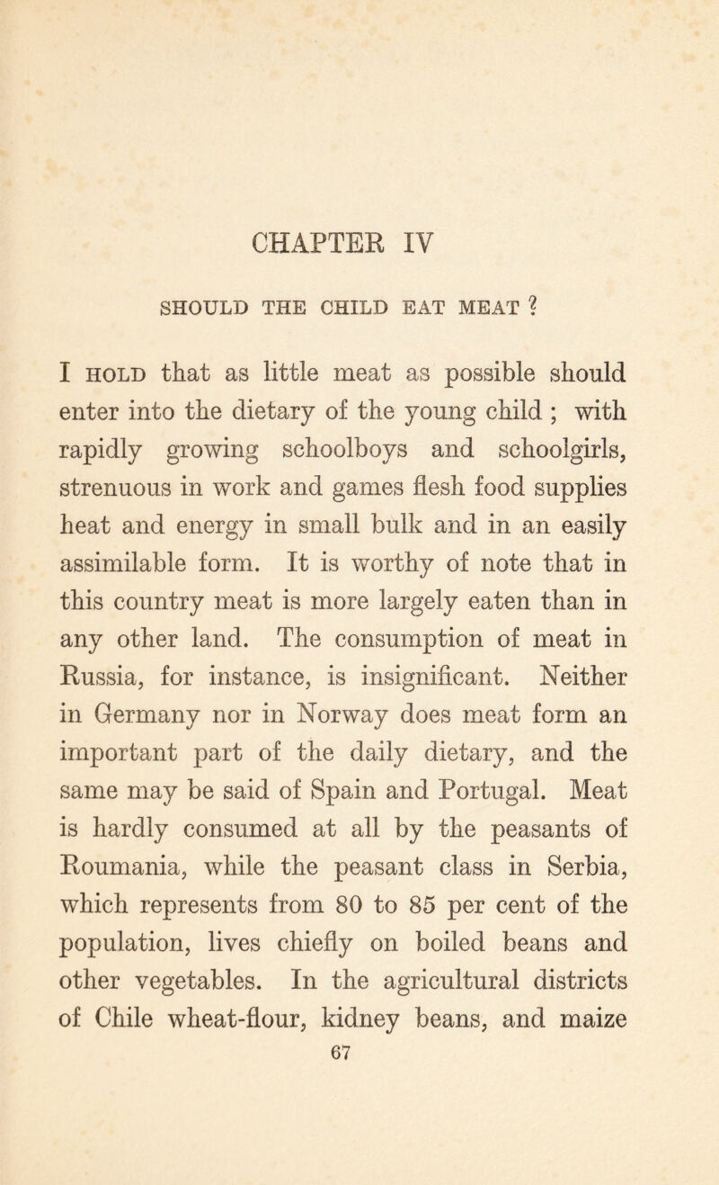 SHOULD THE CHILD EAT MEAT ? I hold that as little meat as possible should enter into the dietary of the young child ; with rapidly growing schoolboys and schoolgirls, strenuous in work and games flesh food supplies heat and energy in small bulk and in an easily assimilable form. It is worthy of note that in this country meat is more largely eaten than in any other land. The consumption of meat in Russia, for instance, is insignificant. Neither in Germany nor in Norway does meat form an important part of the daily dietary, and the same may be said of Spain and Portugal. Meat is hardly consumed at all by the peasants of Roumania, while the peasant class in Serbia, which represents from 80 to 85 per cent of the population, lives chiefly on boiled beans and other vegetables. In the agricultural districts of Chile wheat-flour, kidney beans, and maize