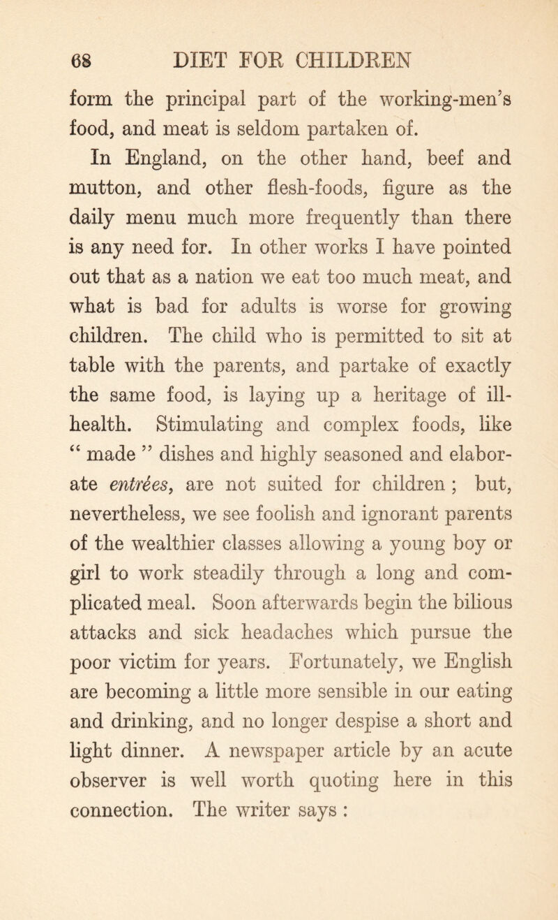 form the principal part of the working-men’s food, and meat is seldom partaken of. In England, on the other hand, beef and mutton, and other flesh-foods, figure as the daily menu much more frequently than there is any need for. In other works I have pointed out that as a nation we eat too much meat, and what is bad for adults is worse for growing children. The child who is permitted to sit at table with the parents, and partake of exactly the same food, is laying up a heritage of ill- health. Stimulating and complex foods, like “ made ” dishes and highly seasoned and elabor¬ ate entrees, are not suited for children ; but, nevertheless, we see foolish and ignorant parents of the wealthier classes allowing a young boy or girl to work steadily through a long and com¬ plicated meal. Soon afterwards begin the bilious attacks and sick headaches which pursue the poor victim for years. Fortunately, we English are becoming a little more sensible in our eating and drinking, and no longer despise a short and light dinner. A newspaper article by an acute observer is well worth quoting here in this connection. The writer says :