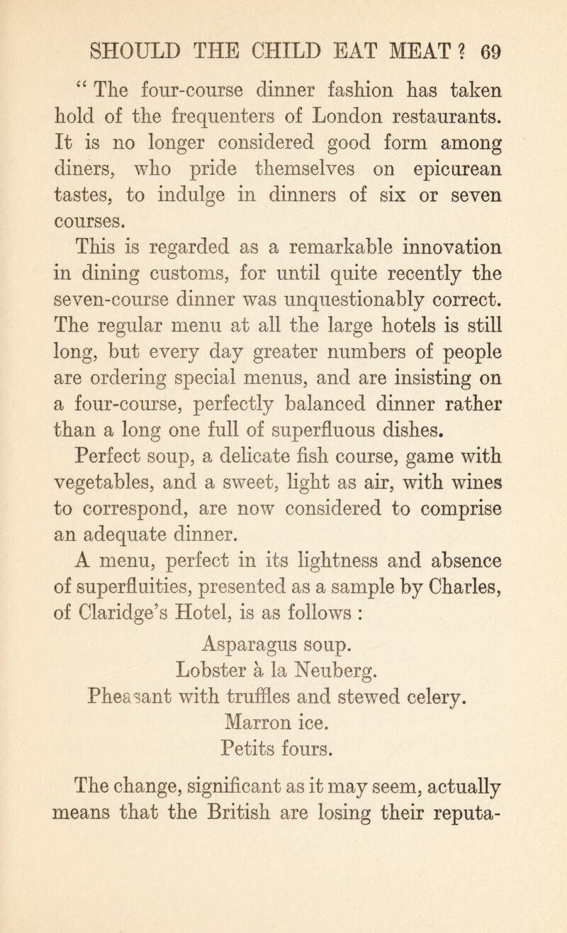 “ The four-course dinner fashion has taken hold of the frequenters of London restaurants. It is no longer considered good form among diners, who pride themselves on epicurean tastes, to indulge in dinners of six or seven courses. This is regarded as a remarkable innovation in dining customs, for until quite recently the seven-course dinner was unquestionably correct. The regular menu at all the large hotels is still long, but every day greater numbers of people are ordering special menus, and are insisting on a four-course, perfectly balanced dinner rather than a long one full of superfluous dishes. Perfect soup, a delicate fish course, game with vegetables, and a sweet, light as air, with wines to correspond, are now considered to comprise an adequate dinner. A menu, perfect in its lightness and absence of superfluities, presented as a sample by Charles, of Claridge’s Hotel, is as follows : Asparagus soup. Lobster a la Neuberg. Pheasant with truffles and stewed celery. Marron ice. Petits fours. The change, significant as it may seem, actually means that the British are losing their reputa-