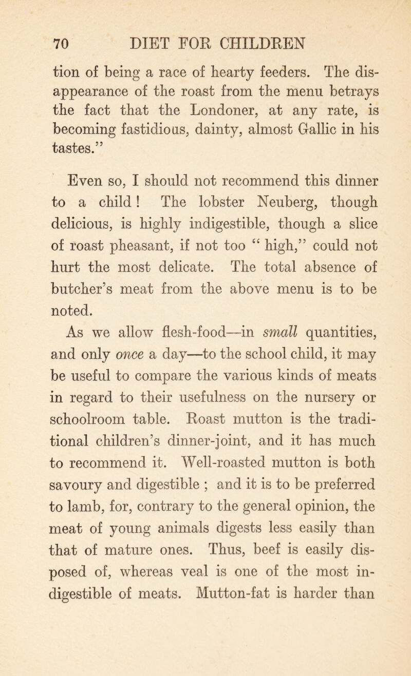 tion of being a race of hearty feeders. The dis¬ appearance of the roast from the menu betrays the fact that the Londoner, at any rate, is becoming fastidious, dainty, almost Gallic in his tastes.” Even so, I should not recommend this dinner to a child! The lobster Neuberg, though delicious, is highly indigestible, though a slice of roast pheasant, if not too “ high,” could not hurt the most delicate. The total absence of butcher’s meat from the above menu is to be noted. As we allow flesh-food—in small quantities, and only once a day—to the school child, it may be useful to compare the various kinds of meats in regard to their usefulness on the nursery or schoolroom table. Roast mutton is the tradi¬ tional children’s dinner-joint, and it has much to recommend it. Well-roasted mutton is both savoury and digestible ; and it is to be preferred to lamb, for, contrary to the general opinion, the meat of young animals digests less easily than that of mature ones. Thus, beef is easily dis¬ posed of, whereas veal is one of the most in¬ digestible of meats. Mutton-fat is harder than