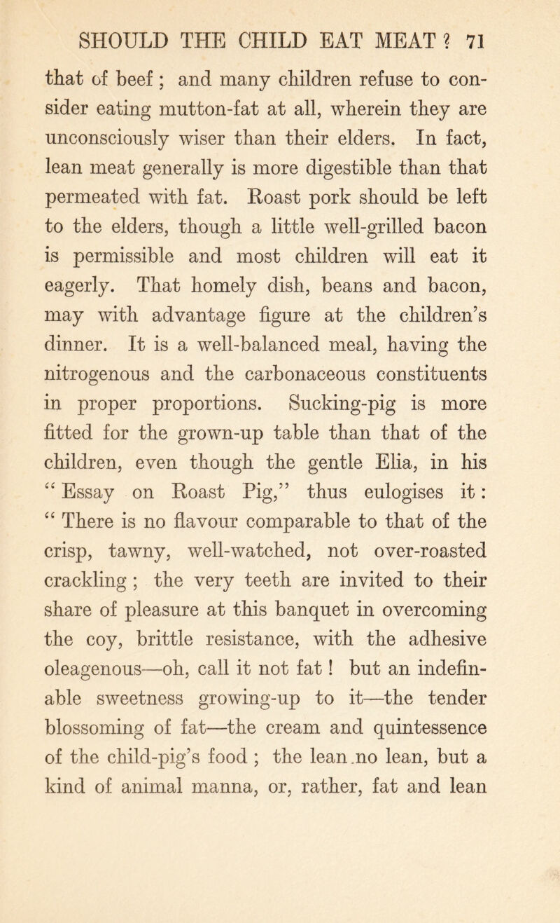 that of beef ; and many children refuse to con¬ sider eating mutton-fat at all, wherein they are unconsciously wiser than their elders. In fact, lean meat generally is more digestible than that permeated with fat. Roast pork should be left to the elders, though a little well-grilled bacon is permissible and most children will eat it eagerly. That homely dish, beans and bacon, may with advantage figure at the children’s dinner. It is a well-balanced meal, having the nitrogenous and the carbonaceous constituents in proper proportions. Sucking-pig is more fitted for the grown-up table than that of the children, even though the gentle Elia, in his “ Essay on Roast Pig,” thus eulogises it: “ There is no flavour comparable to that of the crisp, tawny, well-watched, not over-roasted crackling ; the very teeth are invited to their share of pleasure at this banquet in overcoming the coy, brittle resistance, with the adhesive oleagenous—oh, call it not fat! but an indefin¬ able sweetness growing-up to it—the tender blossoming of fat—the cream and quintessence of the child-pig’s food ; the lean .no lean, but a kind of animal manna, or, rather, fat and lean