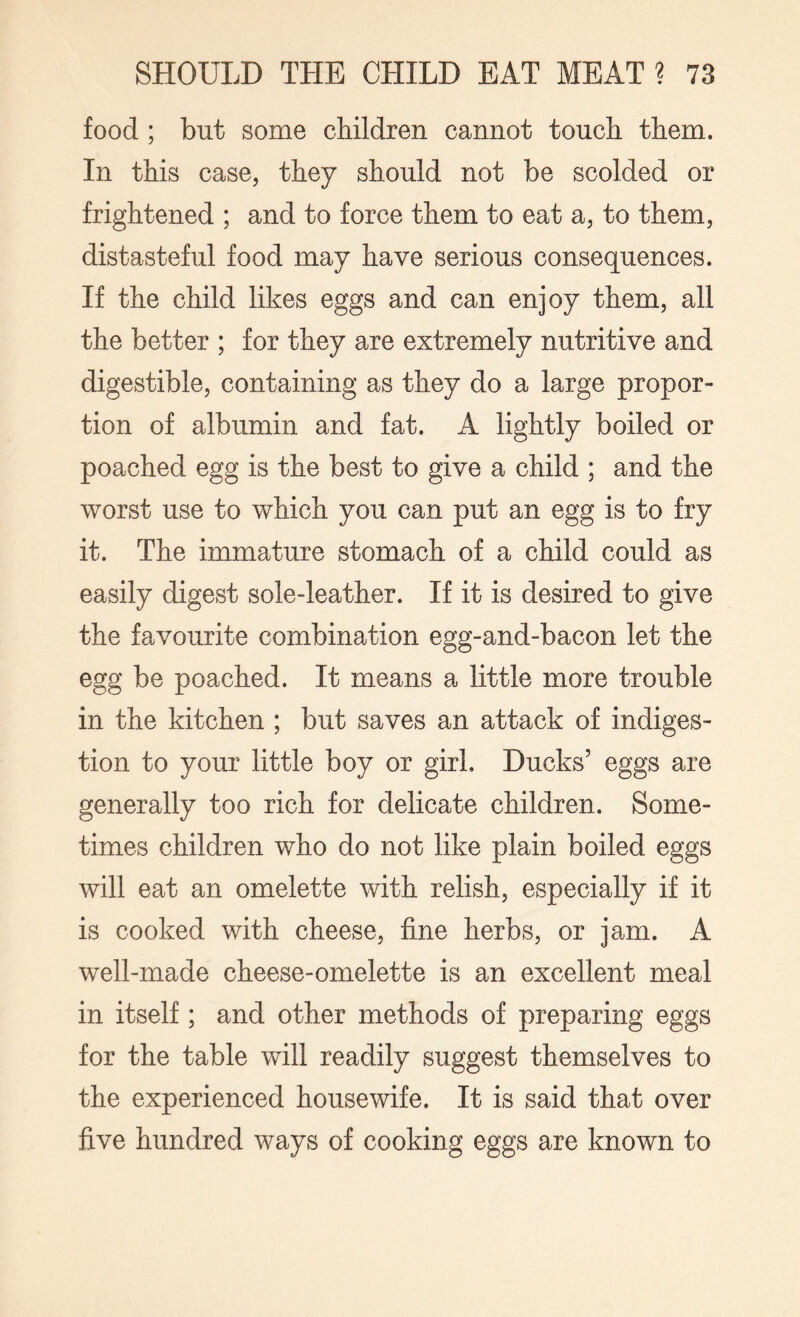 food ; but some children cannot touch them. In this case, they should not be scolded or frightened ; and to force them to eat a, to them, distasteful food may have serious consequences. If the child likes eggs and can enjoy them, all the better ; for they are extremely nutritive and digestible, containing as they do a large propor¬ tion of albumin and fat. A lightly boiled or poached egg is the best to give a child ; and the worst use to which you can put an egg is to fry it. The immature stomach of a child could as easily digest sole-leather. If it is desired to give the favourite combination egg-and-bacon let the egg be poached. It means a little more trouble in the kitchen ; but saves an attack of indiges¬ tion to your little boy or girl. Ducks’ eggs are generally too rich for delicate children. Some¬ times children who do not like plain boiled eggs will eat an omelette with relish, especially if it is cooked with cheese, fine herbs, or jam. A well-made cheese-omelette is an excellent meal in itself; and other methods of preparing eggs for the table will readily suggest themselves to the experienced housewife. It is said that over five hundred ways of cooking eggs are known to