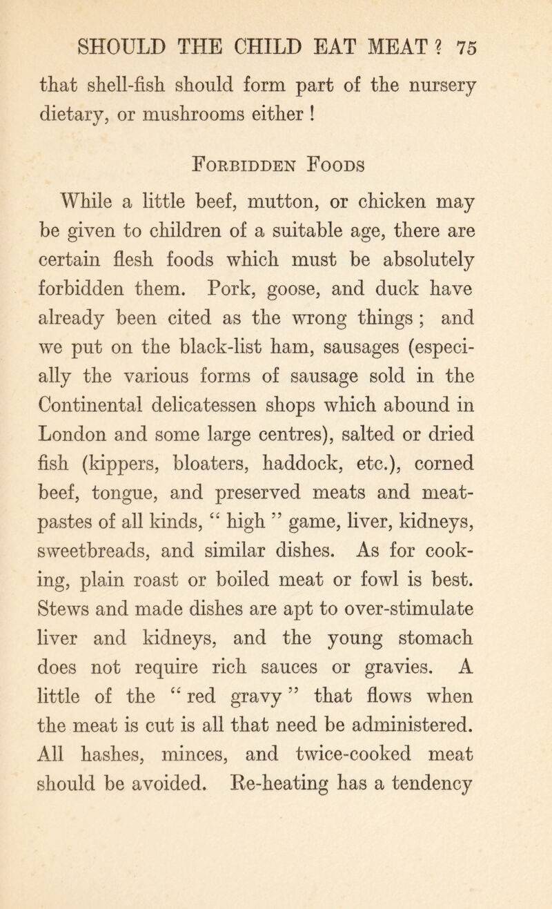 that shell-fish should form part of the nursery dietary, or mushrooms either ! Forbidden Foods While a little beef, mutton, or chicken may be given to children of a suitable age, there are certain flesh foods which must be absolutely forbidden them. Pork, goose, and duck have already been cited as the wrong things ; and we put on the black-list ham, sausages (especi¬ ally the various forms of sausage sold in the Continental delicatessen shops which abound in London and some large centres), salted or dried fish (kippers, bloaters, haddock, etc.), corned beef, tongue, and preserved meats and meat- pastes of all kinds, “ high ” game, liver, kidneys, sweetbreads, and similar dishes. As for cook¬ ing, plain roast or boiled meat or fowl is best. Stews and made dishes are apt to over-stimulate liver and kidneys, and the young stomach does not require rich sauces or gravies. A little of the “ red gravythat flows when the meat is cut is all that need be administered. All hashes, minces, and twice-cooked meat should be avoided. Re-heating has a tendency