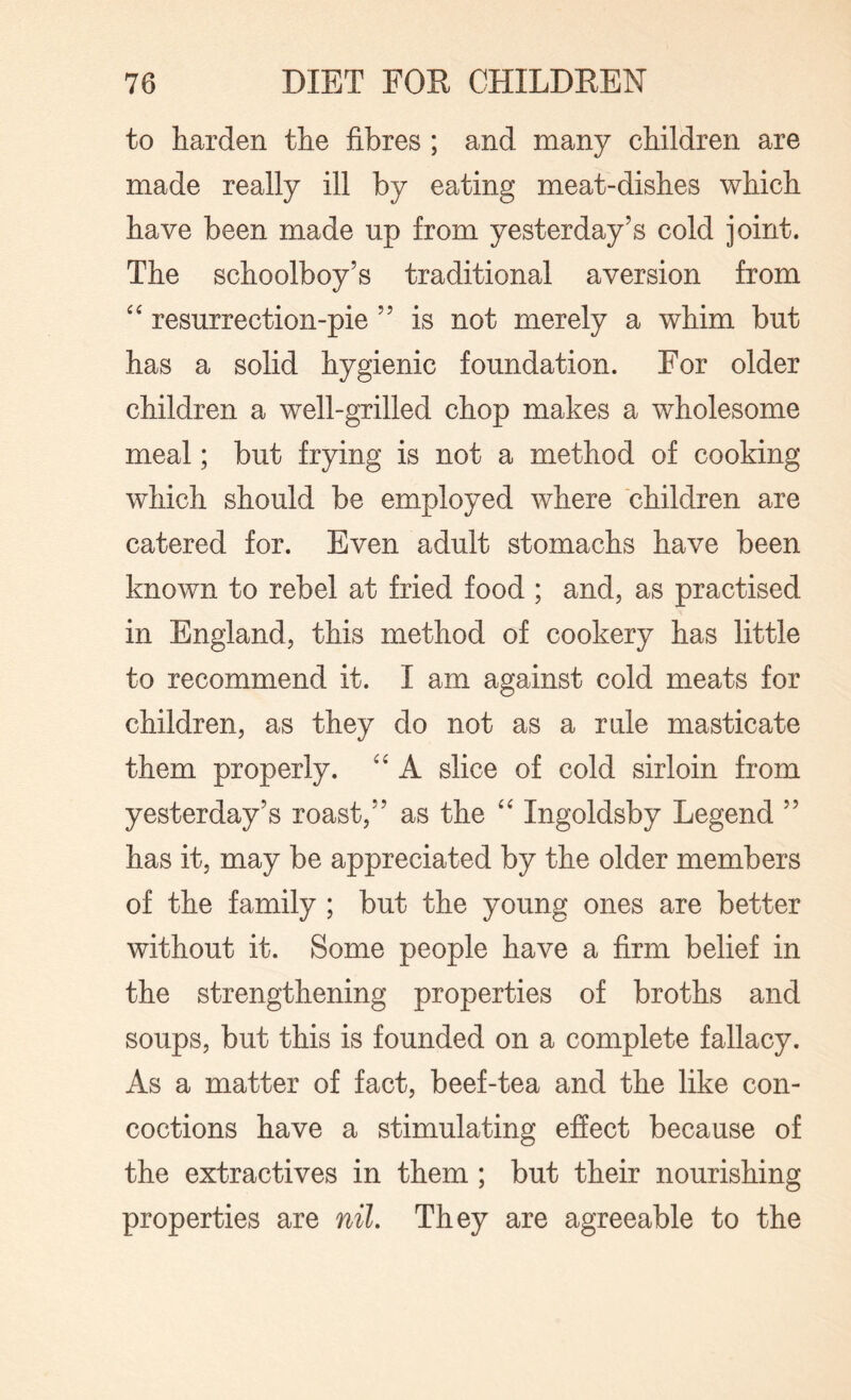 to harden the fibres ; and many children are made really ill by eating meat-dishes which have been made up from yesterday’s cold joint. The schoolboy’s traditional aversion from “ resurrection-pie ” is not merely a whim but has a solid hygienic foundation. For older children a well-grilled chop makes a wholesome meal; but frying is not a method of cooking which should be employed where children are catered for. Even adult stomachs have been known to rebel at fried food ; and, as practised in England, this method of cookery has little to recommend it. I am against cold meats for children, as they do not as a rule masticate them properly. “ A slice of cold sirloin from yesterday’s roast,” as the “ Ingoldsby Legend ” has it, may be appreciated by the older members of the family ; but the young ones are better without it. Some people have a firm belief in the strengthening properties of broths and soups, but this is founded on a complete fallacy. As a matter of fact, beef-tea and the like con¬ coctions have a stimulating effect because of the extractives in them; but their nourishing properties are nil. They are agreeable to the