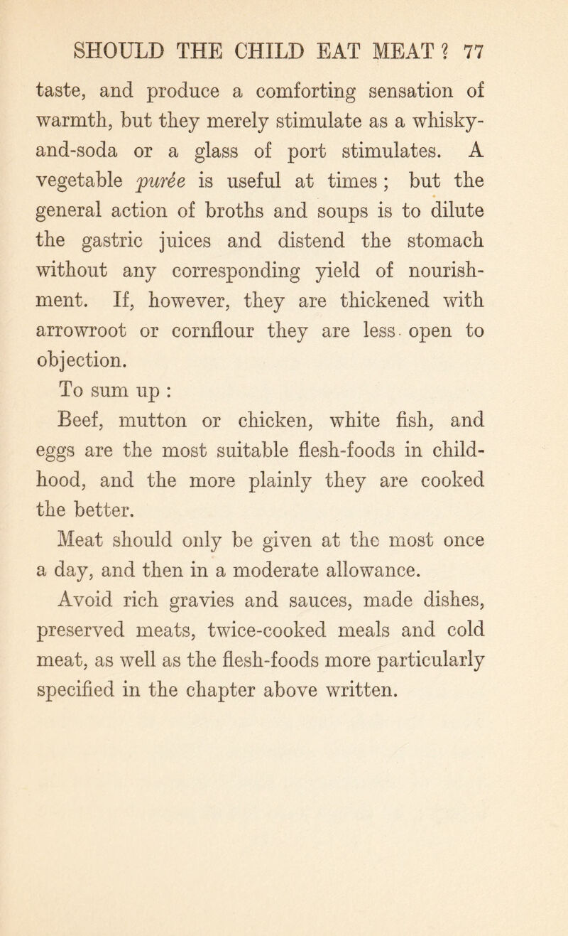 taste, and produce a comforting sensation of warmth, but they merely stimulate as a whisky- and-soda or a glass of port stimulates. A vegetable puree is useful at times ; but the general action of broths and soups is to dilute the gastric juices and distend the stomach without any corresponding yield of nourish¬ ment. If, however, they are thickened with arrowroot or cornflour they are less open to objection. To sum up : Beef, mutton or chicken, white fish, and eggs are the most suitable flesh-foods in child¬ hood, and the more plainly they are cooked the better. Meat should only be given at the most once a day, and then in a moderate allowance. Avoid rich gravies and sauces, made dishes, preserved meats, twice-cooked meals and cold meat, as well as the flesh-foods more particularly specified in the chapter above written.