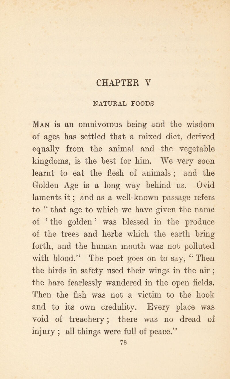 CHAPTER V NATURAL FOODS Man is an omnivorous being and the wisdom of ages has settled that a mixed diet, derived equally from the animal and the vegetable kingdoms, is the best for him. We very soon learnt to eat the flesh of animals ; and the Golden Age is a long way behind us. Ovid laments it; and as a well-known passage refers to 44 that age to which we have given the name of 4 the golden ’ was blessed in the produce of the trees and herbs which the earth bring forth, and the human mouth was not polluted with blood.” The poet goes on to say, 44 Then the birds in safety used their wings in the air ; the hare fearlessly wandered in the open fields. Then the fish was not a victim to the hook and to its own credulity. Every place was void of treachery; there was no dread of injury ; all things were full of peace.”