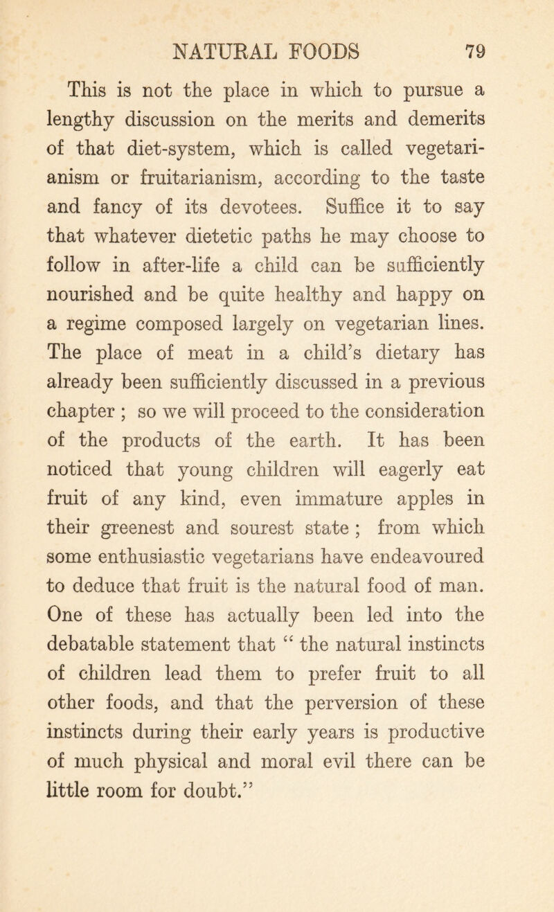 This is not the place in which to pursue a lengthy discussion on the merits and demerits of that diet-system, which is called vegetari¬ anism or fruitarianism, according to the taste and fancy of its devotees. Suffice it to say that whatever dietetic paths he may choose to follow in after-life a child can be sufficiently nourished and be quite healthy and happy on a regime composed largely on vegetarian lines. The place of meat in a child’s dietary has already been sufficiently discussed in a previous chapter ; so we will proceed to the consideration of the products of the earth. It has been noticed that young children wall eagerly eat fruit of any kind, even immature apples in their greenest and sourest state ; from which some enthusiastic vegetarians have endeavoured to deduce that fruit is the natural food of man. One of these has actually been led into the debatable statement that “ the natural instincts of children lead them to prefer fruit to all other foods, and that the perversion of these instincts during their early years is productive of much physical and moral evil there can be little room for doubt.”