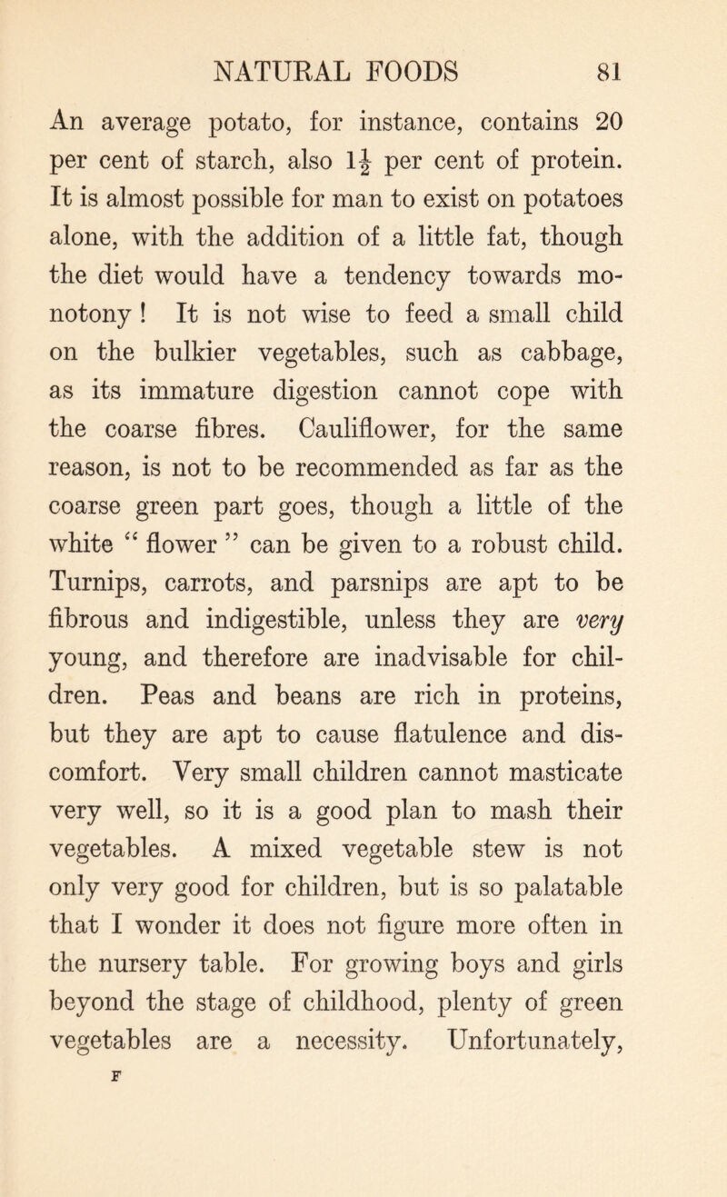 An average potato, for instance, contains 20 per cent of starch, also If per cent of protein. It is almost possible for man to exist on potatoes alone, with the addition of a little fat, though the diet would have a tendency towards mo¬ notony ! It is not wise to feed a small child on the bulkier vegetables, such as cabbage, as its immature digestion cannot cope with the coarse fibres. Cauliflower, for the same reason, is not to be recommended as far as the coarse green part goes, though a little of the white “ flower ” can be given to a robust child. Turnips, carrots, and parsnips are apt to be fibrous and indigestible, unless they are very young, and therefore are inadvisable for chil¬ dren. Peas and beans are rich in proteins, but they are apt to cause flatulence and dis¬ comfort. Very small children cannot masticate very well, so it is a good plan to mash their vegetables. A mixed vegetable stew is not only very good for children, but is so palatable that I wonder it does not figure more often in the nursery table. For growing boys and girls beyond the stage of childhood, plenty of green vegetables are a necessity. LTnfortunately,