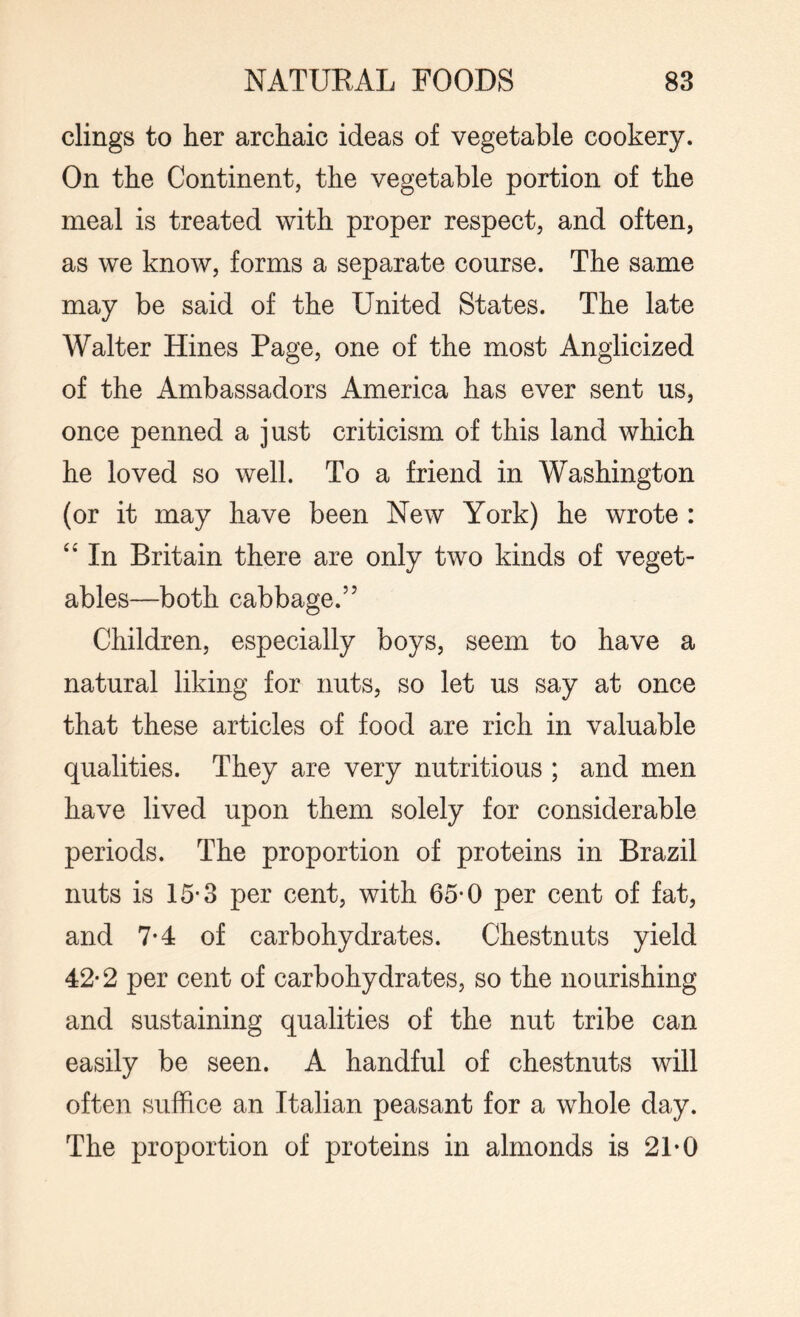 clings to her archaic ideas of vegetable cookery. On the Continent, the vegetable portion of the meal is treated with proper respect, and often, as we know, forms a separate course. The same may be said of the United States. The late Walter Hines Page, one of the most Anglicized of the Ambassadors America has ever sent us, once penned a just criticism of this land which he loved so well. To a friend in Washington (or it may have been New York) he wrote : “ In Britain there are only two kinds of veget¬ ables—both cabbage.55 Children, especially boys, seem to have a natural liking for nuts, so let us say at once that these articles of food are rich in valuable qualities. They are very nutritious ; and men have lived upon them solely for considerable periods. The proportion of proteins in Brazil nuts is 15-3 per cent, with 65*0 per cent of fat, and 7*4 of carbohydrates. Chestnuts yield 42-2 per cent of carbohydrates, so the nourishing and sustaining qualities of the nut tribe can easily be seen. A handful of chestnuts will often suffice an Italian peasant for a whole day. The proportion of proteins in almonds is 21-0