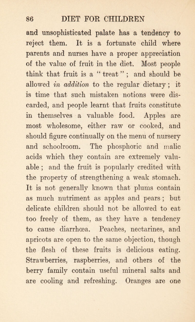 and unsophisticated palate has a tendency to reject them. It is a fortunate child where parents and nurses have a proper appreciation of the value of fruit in the diet. Most people think that fruit is a “ treat ” ; and should be allowed in addition to the regular dietary ; it is time that such mistaken notions were dis¬ carded, and people learnt that fruits constitute in themselves a valuable food. Apples are most wholesome, either raw or cooked, and should figure continually on the menu of nursery and schoolroom. The phosphoric and malic acids which they contain are extremely valu¬ able ; and the fruit is popularly credited with the property of strengthening a weak stomach. It is not generally known that plums contain as much nutriment as apples and pears ; but delicate children should not be allowed to eat too freely of them, as they have a tendency to cause diarrhoea. Peaches, nectarines, and apricots are open to the same objection, though the flesh of these fruits is delicious eating. Strawberries, raspberries, and others of the berry family contain useful mineral salts and are cooling and refreshing. Oranges are one