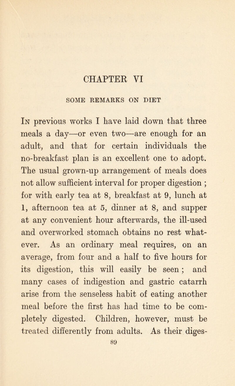 CHAPTER VI SOME REMARKS ON DIET In previous works I have laid down that three meals a day—or even two-—are enough for an adult, and that for certain individuals the no-breakfast plan is an excellent one to adopt. The usual grown-up arrangement of meals does not allow sufficient interval for proper digestion ; for with early tea at 8, breakfast at 9, lunch at 1, afternoon tea at 5, dinner at 8, and supper at any convenient hour afterwards, the ill-used and overworked stomach obtains no rest what¬ ever. As an ordinary meal requires, on an average, from four and a half to five hours for its digestion, this will easily be seen; and many cases of indigestion and gastric catarrh arise from the senseless habit of eating another meal before the first has had time to be com¬ pletely digested. Children, however, must be treated differently from adults. As their diges-