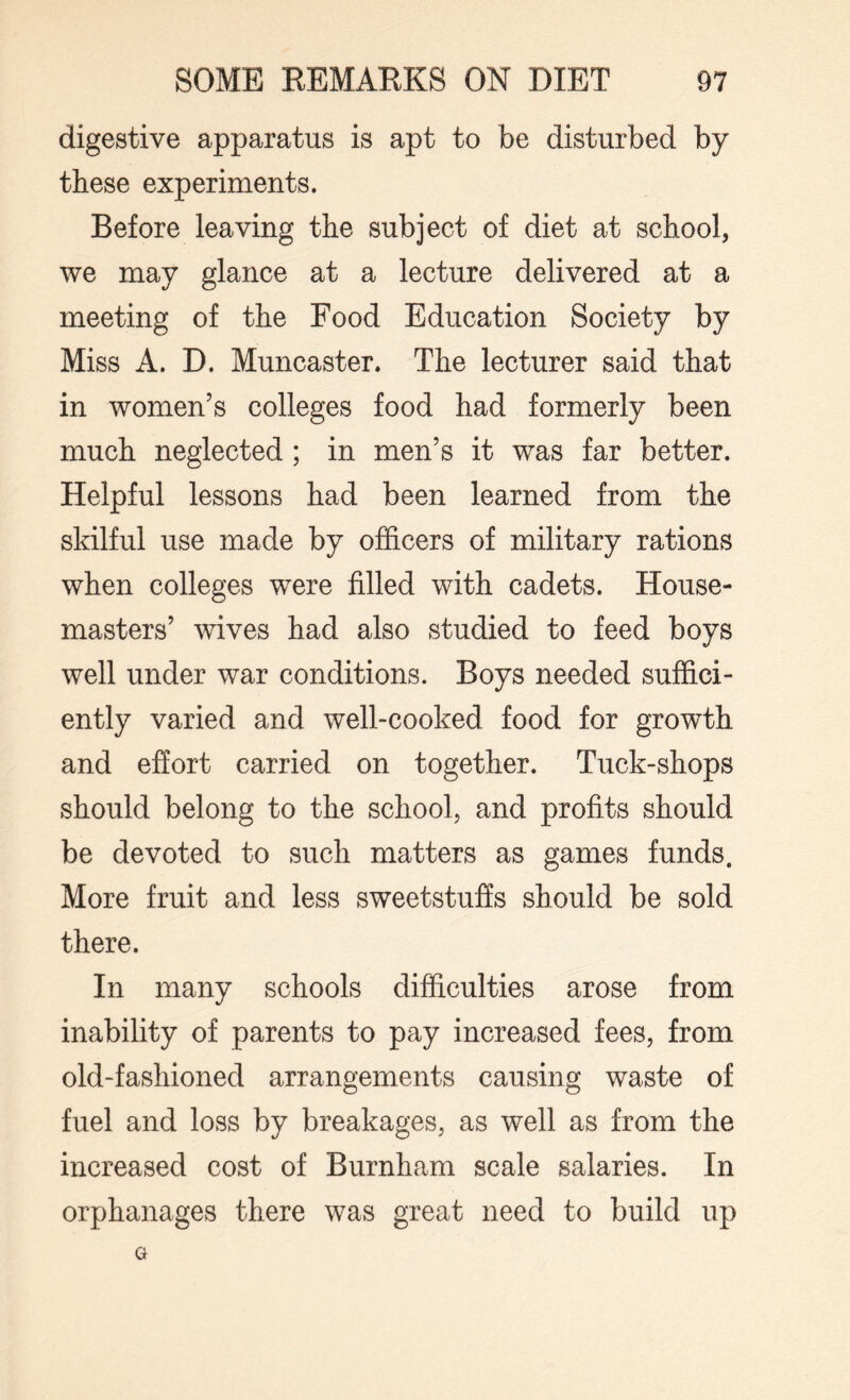 digestive apparatus is apt to be disturbed by these experiments. Before leaving the subject of diet at school, we may glance at a lecture delivered at a meeting of the Food Education Society by Miss A. D. Muncaster. The lecturer said that in women’s colleges food had formerly been much neglected ; in men’s it was far better. Helpful lessons had been learned from the skilful use made by officers of military rations when colleges were filled with cadets. House¬ masters’ wives had also studied to feed boys well under war conditions. Boys needed suffici¬ ently varied and well-cooked food for growth and effort carried on together. Tuck-shops should belong to the school, and profits should be devoted to such matters as games funds. More fruit and less sweetstuffs should be sold there. In many schools difficulties arose from inability of parents to pay increased fees, from old-fashioned arrangements causing waste of fuel and loss by breakages, as well as from the increased cost of Burnham scale salaries. In orphanages there was great need to build up G