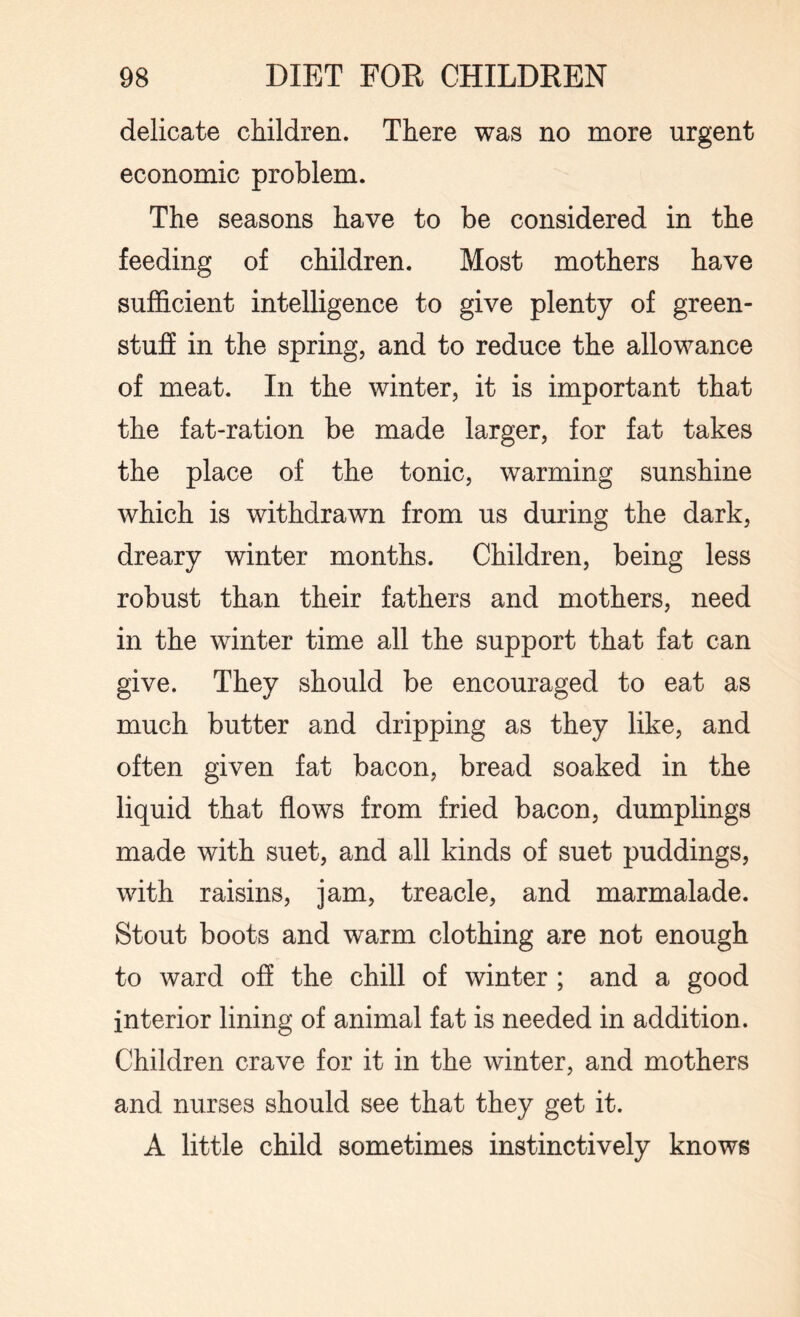 delicate children. There was no more urgent economic problem. The seasons have to be considered in the feeding of children. Most mothers have sufficient intelligence to give plenty of green¬ stuff in the spring, and to reduce the allowance of meat. In the winter, it is important that the fat-ration be made larger, for fat takes the place of the tonic, warming sunshine which is withdrawn from us during the dark, dreary winter months. Children, being less robust than their fathers and mothers, need in the winter time all the support that fat can give. They should be encouraged to eat as much butter and dripping as they like, and often given fat bacon, bread soaked in the liquid that flows from fried bacon, dumplings made with suet, and all kinds of suet puddings, with raisins, jam, treacle, and marmalade. Stout boots and warm clothing are not enough to ward off the chill of winter ; and a good interior lining of animal fat is needed in addition. Children crave for it in the winter, and mothers and nurses should see that they get it. A little child sometimes instinctively knows