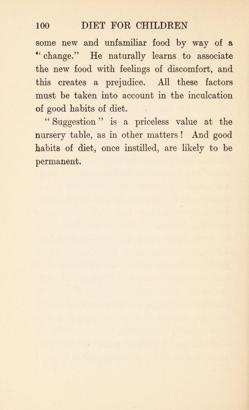some new and unfamiliar food by way of a “ change.” He naturally learns to associate the new food with feelings of discomfort, and this creates a prejudice. All these factors must be taken into account in the inculcation of good habits of diet. “ Suggestion ” is a priceless value at the nursery table, as in other matters ! And good habits of diet, once instilled, are likely to be permanent.