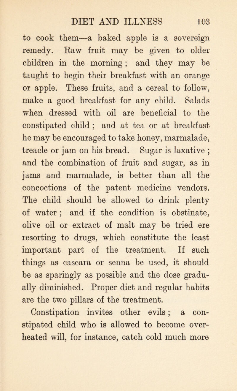 to cook them—a baked apple is a sovereign remedy. Raw fruit may be given to older children in the morning ; and they may be taught to begin their breakfast with an orange or apple. These fruits, and a cereal to follow, make a good breakfast for any child. Salads when dressed with oil are beneficial to the constipated child ; and at tea or at breakfast he may be encouraged to take honey, marmalade, treacle or jam on his bread. Sugar is laxative ; and the combination of fruit and sugar, as in jams and marmalade, is better than all the concoctions of the patent medicine vendors. The child should be allowed to drink plenty of water ; and if the condition is obstinate, olive oil or extract of malt may be tried ere resorting to drugs, which constitute the least important part of the treatment. If such things as cascara or senna be used, it should be as sparingly as possible and the dose gradu¬ ally diminished. Proper diet and regular habits are the two pillars of the treatment. Constipation invites other evils; a con¬ stipated child who is allowed to become over¬ heated will, for instance, catch cold much more