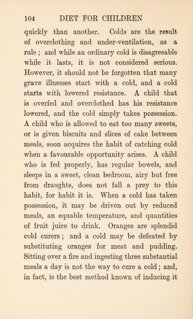 quickly than another. Colds are the result of overclothing and under-ventilation, as a rule ; and while an ordinary cold is disagreeable while it lasts, it is not considered serious. However, it should not be forgotten that many grave illnesses start with a cold, and a cold starts with lowered resistance. A child that is overfed and overclothed has his resistance lowered, and the cold simply takes possession. A child who is allowed to eat too many sweets, or is given biscuits and slices of cake between meals, soon acquires the habit of catching cold when a favourable opportunity arises. A child who is fed properly, has regular bowels, and sleeps in a sweet, clean bedroom, airy but free from draughts, does not fall a prey to this habit, for habit it is. When a cold has taken possession, it may be driven out by reduced meals, an equable temperature, and quantities of fruit juice to drink. Oranges are splendid cold curers ; and a cold may be defeated by substituting oranges for meat and pudding. Sitting over a fire and ingesting three substantial meals a day is not the way to cure a cold; and, in fact, is the best method known of inducing it