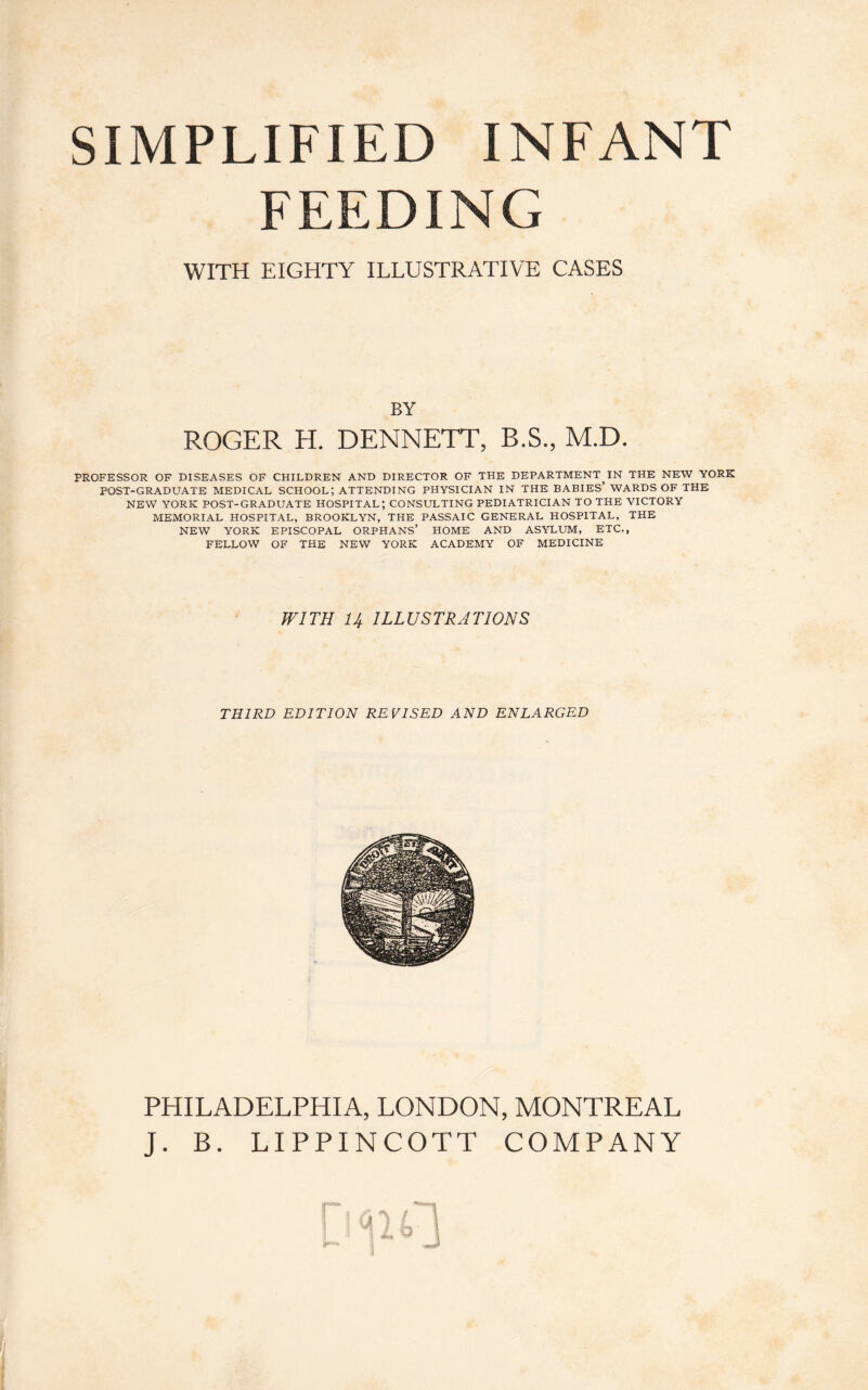 SIMPLIFIED INFANT FEEDING WITH EIGHTY ILLUSTRATIVE CASES BY ROGER H. DENNETT, B.S., M.D. PROFESSOR OF DISEASES OF CHILDREN AND DIRECTOR OF THE DEPARTMENT,IN THE NEW YORK POST-GRADUATE MEDICAL SCHOOL; ATTENDING PHYSICIAN IN THE BABIES’ WARDS OF THE NEW YORK POST-GRADUATE HOSPITAL; CONSULTING PEDIATRICIAN TO THE VICTORY MEMORIAL HOSPITAL, BROOKLYN, THE PASSAIC GENERAL HOSPITAL, THE NEW YORK EPISCOPAL ORPHANS’ HOME AND ASYLUM, ETC., FELLOW OF THE NEW YORK ACADEMY OF MEDICINE WITH U ILLUSTRATIONS THIRD EDITION REVISED AND ENLARGED PHILADELPHIA, LONDON, MONTREAL J. B. LIPPINCOTT COMPANY