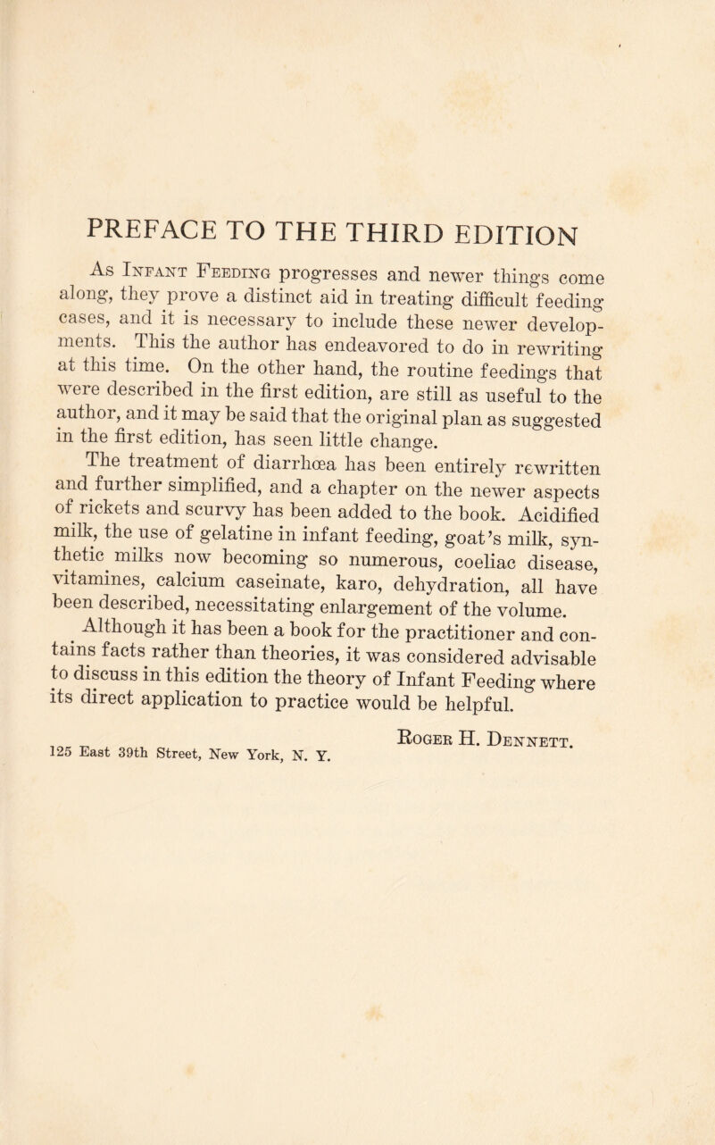 As Infant Feeding progresses and newer things come along, they prove a distinct aid in treating difficult feeding cases, and it is necessary to include these newer develop¬ ments. This the author has endeavored to do in rewriting at this time. On the other hand, the routine feeding's that were described in the first edition, are still as useful to the author, and it may be said that the original plan as suggested in the first edition, has seen little change. The treatment of diarrhcea has been entirely rewritten and further simplified, and a chapter on the newer aspects of rickets and scurvy has been added to the book. Acidified milk, the use of gelatine in infant feeding, goat’s milk, syn¬ thetic milks now becoming so numerous, coeliac disease, vitamines, calcium caseinate, karo, dehydration, all have been described, necessitating enlargement of the volume. Although it has been a book for the practitioner and con¬ tains facts rather than theories, it was considered advisable to discuss in this edition the theory of Infant Feeding where its direct application to practice would be helpful. Roger H. Dennett. 125 East 39th Street, New York, N. Y.