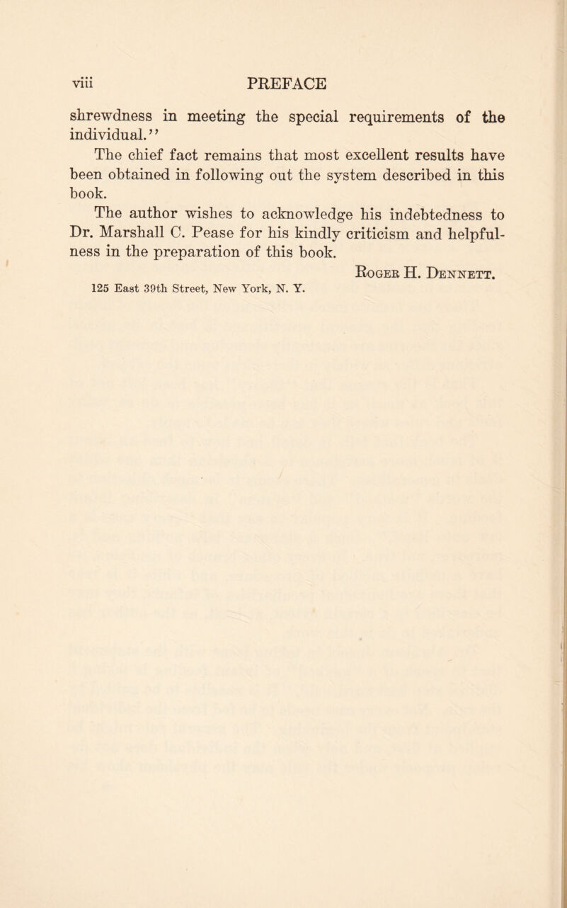 • • • shrewdness in meeting the special requirements of the individual. ’’ The chief fact remains that most excellent results have been obtained in following out the system described in this book. The author wishes to acknowledge his indebtedness to Dr. Marshall C. Pease for his kindly criticism and helpful¬ ness in the preparation of this book. Roger H. Dennett. 125 East 39th Street, New York, N. Y.