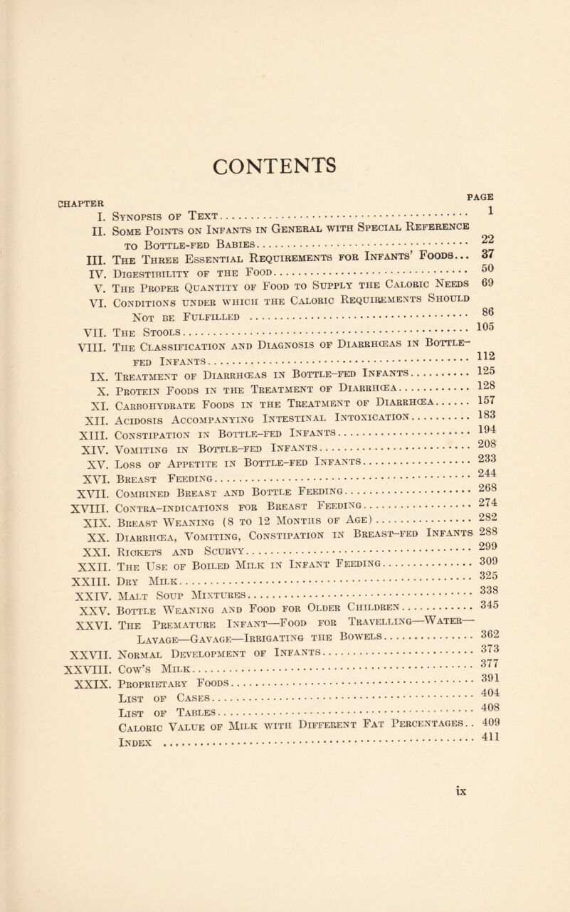 CONTENTS CHAPTER I. II. III. IV. V. VI. VII. VIII. IX. X. XI. XII. XIII. XIV. XV. XVI. XVII. XVIII. XIX. XX. XXI. XXII. XXIII. XXIV. XXV. XXVI. XXVII. XXVIII. XXIX. PAGE Synopsis of Text. 4 Some Points on Infants in General with Special Reference to Bottle-fed Babies. ^ The Three Essential Requirements for Infants’ Foods... 37 Digestibility of the Food. 59 The Proper Quantity of Food to Supply the Caloric Needs 69 Conditions under which the Caloric Requirements Should Not be Fulfilled . ou The Stools. The Classification and Diagnosis of Diarrhoeas in Bottle- 112 fed Infants. Treatment of Diarrhoeas in Bottle-fed Infants. 125 Protein Foods in the Treatment of Diarrhoea. 128 Carbohydrate Foods in the Treatment of Diarrhoea. 157 Acidosis Accompanying Intestinal Intoxication. 183 Constipation in Bottle-fed Infants. 194 Vomiting in Bottle-fed Infants. 208 Loss of Appetite in Bottle-fed Infants. 233 244 Breast Feeding. Combined Breast and Bottle Feeding. 268 Contra-indications for Breast Feeding. 274 Breast Weaning (8 to 12 Months of Age). 282 Diarrhoea, Vomiting, Constipation in Breast-fed Infants 288 Riokets and Scurvy. 299 The Use of Boiled Milk in Infant Feeding. 309 Dry Milk. 825 Malt Soup Mixtures. 888 Bottle Weaning and Food for Older Children. 345 The Premature Infant—Food for Travelling Water Lavage—Gavage—Irrigating the Bowels. 362 Normal Development of Infants. 373 Cow’s Milk. Proprietary Foods.. List of Cases. 404 List of Tables. 408 Caloric Value of Milk with Different Fat Percentages .. 409 T 411 Index .