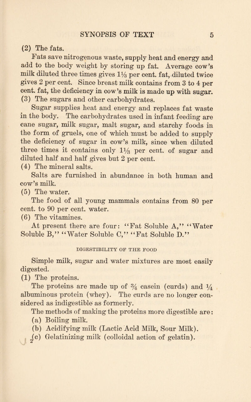 (2) The fats. Fats save nitrogenous waste, supply heat and energy and add to the body weight by storing up fat. Average cow’s milk diluted three times gives 1% per cent, fat, diluted twice gives 2 per cent. Since breast milk contains from 3 to 4 per cent, fat, the deficiency in cow’s milk is made up with sugar. (3) The sugars and other carbohydrates. Sugar supplies heat and energy and replaces fat waste in the body. The carbohydrates used in infant feeding are cane sugar, milk sugar, malt sugar, and starchy foods in the form of gruels, one of which must be added to supply the deficiency of sugar in cow’s milk, since when diluted three times it contains only 1ys per cent, of sugar and diluted half and half gives but 2 per cent. (4) The mineral salts. Salts are furnished in abundance in both human and cow’s milk. (5) The water. The food of all young mammals contains from 80 per cent, to 90 per cent, water. (6) The vitamines. At present there are four: “Fat Soluble A,” “Water Soluble B,” “Water Soluble C,” “Fat Soluble D.” DIGESTIBILITY OF THE FOOD Simple milk, sugar and water mixtures are most easily digested. (1) The proteins. The proteins are made up of % casein (curds) and *4 albuminous protein (whey). The curds are no longer con¬ sidered as indigestible as formerly. The methods of making the proteins more digestible are: (a) Boiling milk. (b) Acidifying milk (Lactic Acid Milk, Sour Milk). (c) Gelatinizing milk (colloidal action of gelatin). S- 2