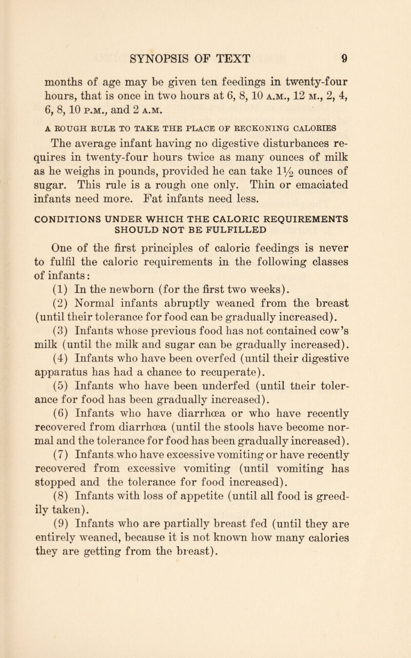 months of age may be given ten feedings in twenty-four hours, that is once in two hours at 6, 8, 10 a.m., 12 m., 2, 4, 6, 8, 10 p.m., and 2 a.m. A ROUGH RULE TO TAKE THE PLACE OF RECKONING CALORIES The average infant having no digestive disturbances re¬ quires in twenty-four hours twice as many ounces of milk as he weighs in pounds, provided he can take iy2 ounces of sugar. This rule is a rough one only. Thin or emaciated infants need more. Fat infants need less. CONDITIONS UNDER WHICH THE CALORIC REQUIREMENTS SHOULD NOT BE FULFILLED One of the first principles of caloric feedings is never to fulfil the caloric requirements in the following classes of infants: (1) In the newborn (for the first two weeks). (2) Normal infants abruptly weaned from the breast (until their tolerance for food can be gradually increased). (3) Infants whose previous food has not contained cow’s milk (until the milk and sugar can be gradually increased). (4) Infants who have been overfed (until their digestive apparatus has had a chance to recuperate). (5) Infants who have been underfed (until tneir toler¬ ance for food has been gradually increased). (6) Infants who have diarrhoea or who have recently recovered from diarrhoea (until the stools have become nor¬ mal and the tolerance for food has been gradually increased). (7) Inf ants, who have excessive vomiting or have recently recovered from excessive vomiting (until vomiting has stopped and the tolerance for food increased). (8) Infants with loss of appetite (until all food is greed¬ ily taken). (9) Infants who are partially breast fed (until they are entirely weaned, because it is not known how many calories they are getting from the breast).