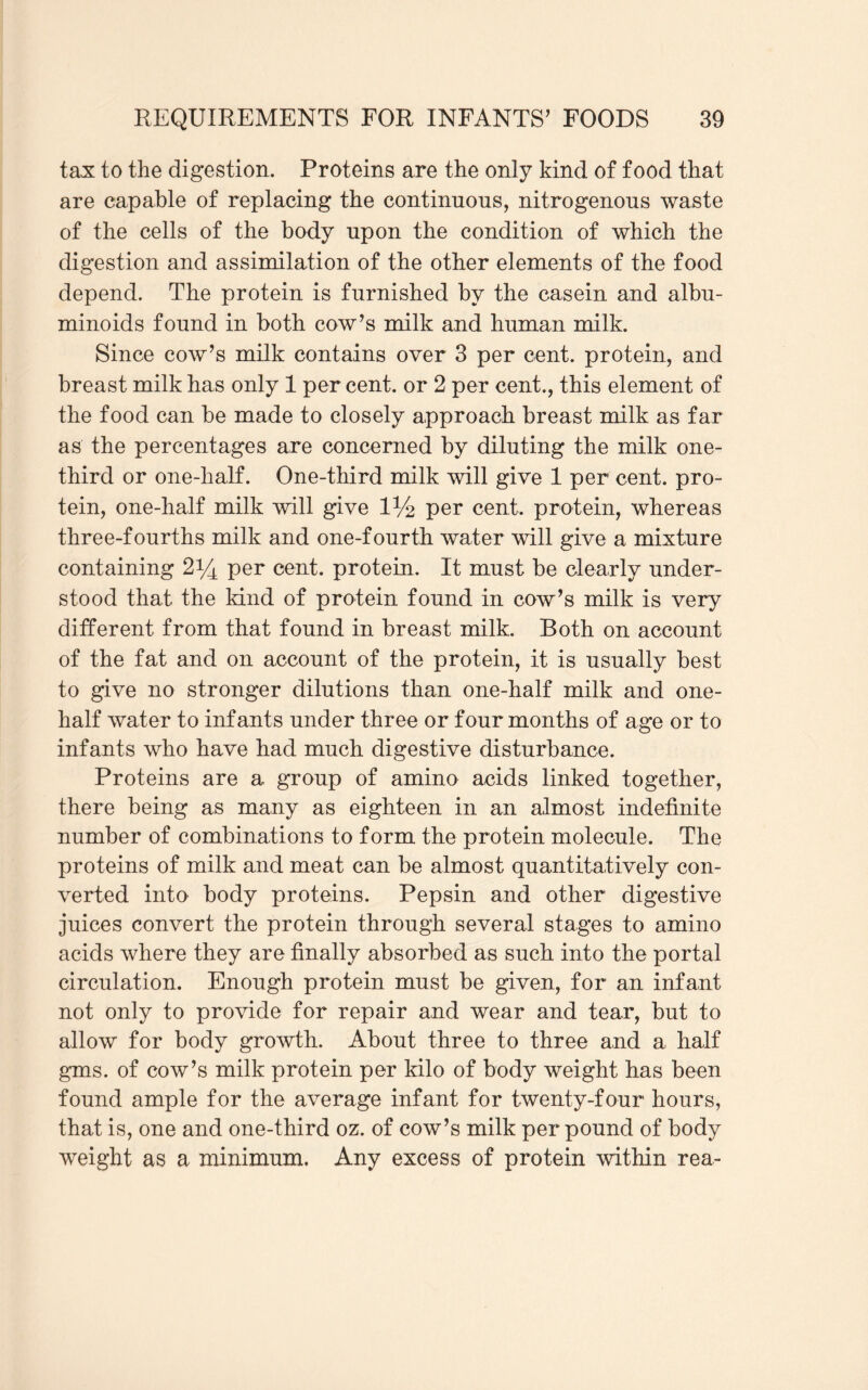 tax to the digestion. Proteins are the only kind of food that are capable of replacing the continuous, nitrogenous waste of the cells of the body upon the condition of which the digestion and assimilation of the other elements of the food depend. The protein is furnished by the casein and albu¬ minoids found in both cow’s milk and human milk. Since cow’s milk contains over 3 per cent, protein, and breast milk has only 1 per cent, or 2 per cent., this element of the food can be made to closely approach breast milk as far as the percentages are concerned by diluting the milk one- third or one-half. One-third milk will give 1 per cent, pro¬ tein, one-half milk will give l1/^ per cent, protein, whereas three-fourths milk and one-fourth water will give a mixture containing 2*4 per cent, protein. It must be clearly under¬ stood that the kind of protein found in cow’s milk is very different from that found in breast milk. Both on account of the fat and on account of the protein, it is usually best to give no stronger dilutions than one-half milk and one- half water to infants under three or four months of age or to infants who have had much digestive disturbance. Proteins are a group of amino acids linked together, there being as many as eighteen in an almost indefinite number of combinations to form the protein molecule. The proteins of milk and meat can be almost quantitatively con¬ verted into body proteins. Pepsin and other digestive juices convert the protein through several stages to amino acids where they are finally absorbed as such into the portal circulation. Enough protein must be given, for an infant not only to provide for repair and wear and tear, but to allow for body growth. About three to three and a half gms. of cow’s milk protein per kilo of body weight has been found ample for the average infant for twenty-four hours, that is, one and one-third oz. of cow’s milk per pound of body weight as a minimum. Any excess of protein within rea-