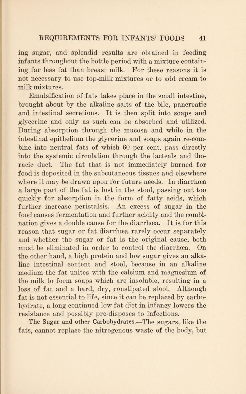 ing sugar, and splendid results are obtained in feeding infants throughout the bottle period with a mixture contain¬ ing far less fat than breast milk. For these reasons it is not necessary to use top-milk mixtures or to add cream to milk mixtures. Emulsification of fats takes place in the small intestine, brought about by the alkaline salts of the bile, pancreatic and intestinal secretions. It is then split into soaps and glycerine and only as such can be absorbed and utilized. During absorption through the mucosa and while in the intestinal epithelium the glycerine and soaps again re-com¬ bine into neutral fats of which 60 per cent, pass directly into the systemic circulation through the lacteals and tho¬ racic duct. The fat that is not immediately burned for food is deposited in the subcutaneous tissues and elsewhere where it may be drawn upon for future needs. In diarrhoea a large part of the fat is lost in the stool, passing out too quickly for absorption in the form of fatty acids, which further increase peristalsis. An excess of sugar in the food causes fermentation and further acidity and the combi¬ nation gives a double cause for the diarrhoea. It is for this reason that sugar or fat diarrhoea rarely occur separately and whether the sugar or fat is the original cause, both must be eliminated in order to control the diarrhoea. On the other hand, a high protein and low sugar gives an alka¬ line intestinal content and stool, because in an alkaline medium the fat unites with the calcium and magnesium of the milk to form soaps which are insoluble, resulting in a loss of fat and a hard, dry, constipated stool. Although fat is not essential to life, since it can be replaced by carbo¬ hydrate, a long continued low fat diet in infancy lowers the resistance and possibly pre-disposes to infections. The Sugar and other Carbohydrates.—The sugars, like the fats, cannot replace the nitrogenous waste of the body, but