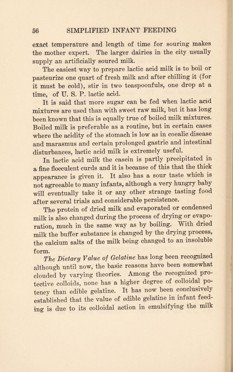 exact temperature and length of time for souring makes the mother expert. The larger dairies in the city usually supply an artificially soured milk. The easiest way to prepare lactic acid milk is to boil or pasteurize one quart of fresh milk and after chilling it (for it must he cold), stir in two teaspoonfuls, one drop at a time, of U. S. P. lactic acid. It is said that more sugar can be fed when lactic acid mixtures are used than with sweet raw milk, but it has long been known that this is equally true of boiled milk mixtures. Boiled milk is preferable as a routine, but in certain cases where the acidity of the stomach is low as in coealic disease and marasmus and certain prolonged gastric and intestinal disturbances, lactic acid milk is extremely useful. In lactic acid milk the casein is partly precipitated in a fine flocculent curds and it is because of this that the thick appearance is given it. It also has a sour taste which is not agreeable to many infants, although a very hungry baby will eventually take it or any other strange tasting food after several trials and considerable persistence. The protein of dried milk and evaporated or condensed milk is also changed during the process of drying or evapo¬ ration, much in the same way as by boiling. With dried milk the buffer substance is changed by the drying process, the calcium salts of the milk being changed to an insoluble form. The Dietary Value of Gelatine has long been recognized although until now, the basic reasons have been somewhat clouded by varying theories. Among the recognized pro¬ tective colloids, none has a higher degree of colloidal po¬ tency than edible gelatine. It has now been conclusively established that the value of edible gelatine in infant feed¬ ing is due to its colloidal action in emulsifying the milk