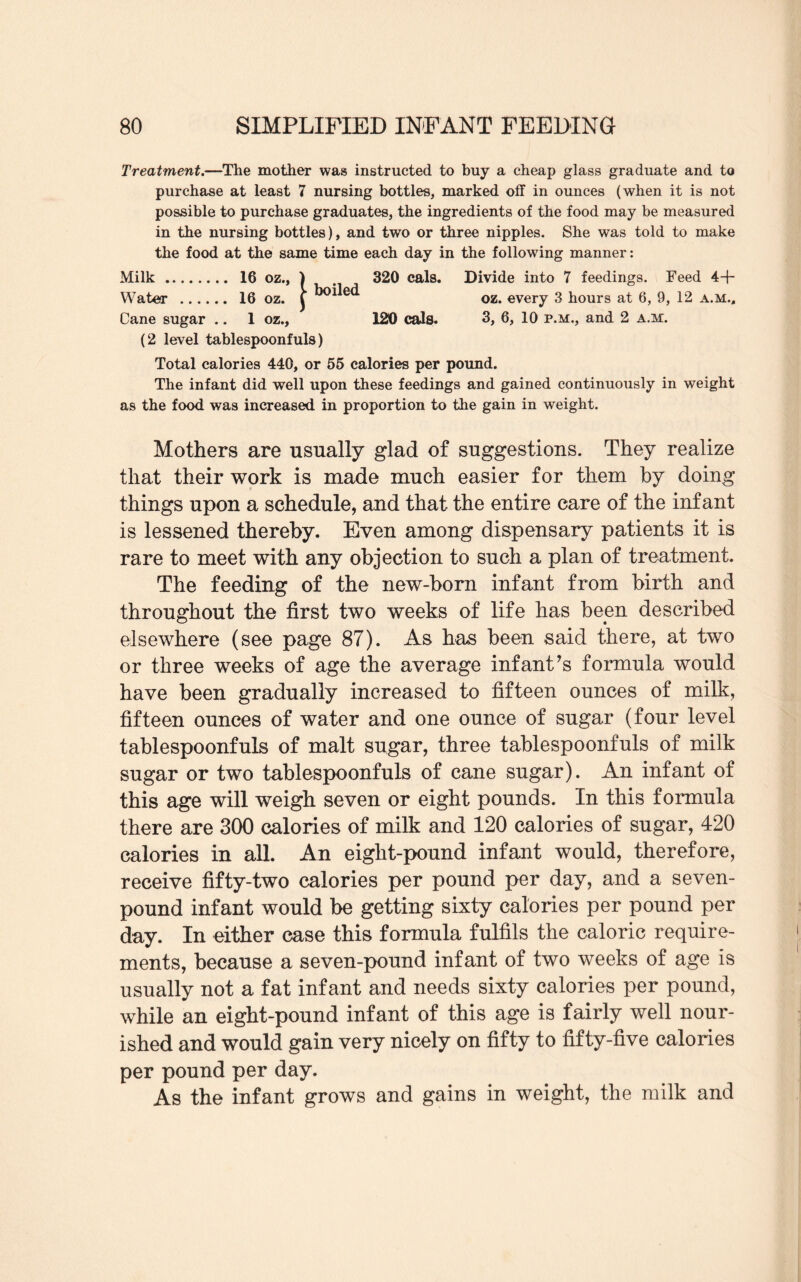 Treatment.—The mother was instructed to buy a cheap glass graduate and to purchase at least 7 nursing bottles, marked off in ounces (when it is not possible to purchase graduates, the ingredients of the food may be measured in the nursing bottles), and two or three nipples. She was told to make the food at the same time each day in the following manner: Milk. 16 oz., ) . 320 cals. Divide into 7 feedings. Feed 44- Water . 16 oz. j’ oz. every 3 hours at 6, 9, 12 a.m.. Cane sugar .. 1 oz., 120 cals. 3, 6, 10 p.m., and 2 a.m. (2 level tablespoonfuls) Total calories 440, or 55 calories per pound. The infant did well upon these feedings and gained continuously in weight as the food was increased in proportion to the gain in weight. Mothers are usually glad of suggestions. They realize that their work is made much easier for them by doing things upon a schedule, and that the entire care of the infant is lessened thereby. Even among dispensary patients it is rare to meet with any objection to such a plan of treatment. The feeding of the new-born infant from birth and throughout the first two weeks of life has been described elsewhere (see page 87). As has been said there, at two or three weeks of age the average infant's formula would have been gradually increased to fifteen ounces of milk, fifteen ounces of water and one ounce of sugar (four level tablespoonfuls of malt sugar, three tablespoonfuls of milk sugar or two tablespoonfuls of cane sugar). An infant of this age will weigh seven or eight pounds. In this formula there are 300 calories of milk and 120 calories of sugar, 420 calories in all. An eight-pound infant would, therefore, receive fifty-two calories per pound per day, and a seven- pound infant would be getting sixty calories per pound per day. In either case this formula fulfils the caloric require¬ ments, because a seven-pound infant of two weeks of age is usually not a fat infant and needs sixty calories per pound, while an eight-pound infant of this age is fairly well nour¬ ished and would gain very nicely on fifty to fifty-five calories per pound per day. As the infant grows and gains in weight, the milk and