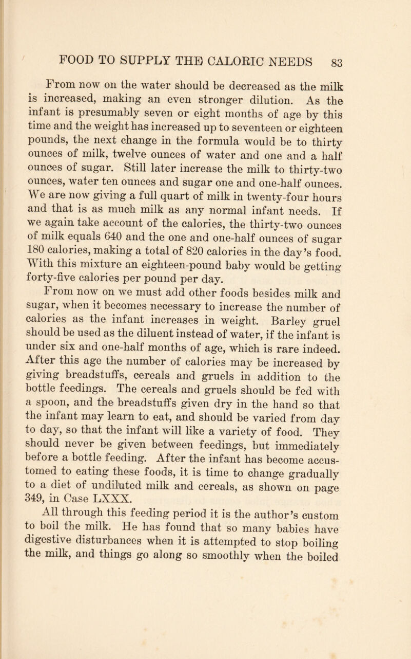 From now on the water should be decreased as the milk is increased, making an even stronger dilution. As the infant is presumably seven or eight months of age by this time and the weight has increased up to seventeen or eighteen pounds, the next change in the formula would be to thirty ounces of milk, twelve ounces of water and one and a half ounces of sugar. Still later increase the milk to thirty-two ounces, water ten ounces and sugar one and one-half ounces. We are now giving a full quart of milk in twenty-four hours and that is as much milk as any normal infant needs. If we again take account of the calories, the thirty-two ounces of milk equals 640 and the one and one-half ounces of sugar 180 calories, making a total of 820 calories in the day’s food. W ith this mixture an eighteen-pound baby would be getting forty-five calories per pound per day. From now on we must add other foods besides milk and sugar, when it becomes necessary to increase the number of calories as the infant increases in weight. Barley gruel should be used as the diluent instead of water, if the infant is under six and one-halt months of age, which is rare indeed. After this age the number of calories may be increased by giving breadstuffs, cereals and gruels in addition to the bottle feedings. The cereals and gruels should be fed with a spoon, and the breadstuffs given dry in the hand so that the infant may learn to eat, and should be varied from day to day, so that the infant will like a variety of food. They should never be given between feedings, but immediately before a bottle feeding. After the infant has become accus¬ tomed to eating these foods, it is time to change gradually to a diet of undiluted milk and cereals, as shown on page 349, in Case LXXX. All through this feeding period it is the author’s custom to boil the milk. He has found that so many babies have digestive disturbances when it is attempted to stop boiling the milk, and things go along so smoothly when the boiled