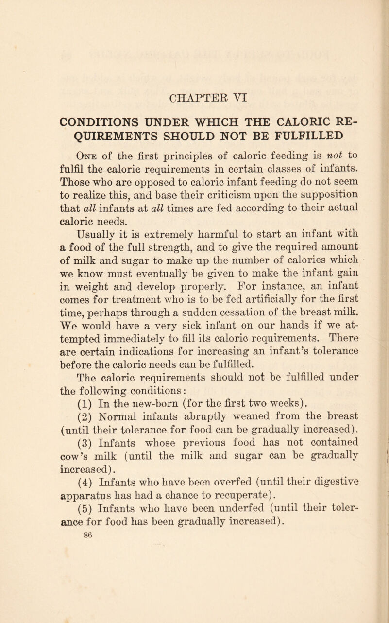 CHAPTER VI CONDITIONS UNDER WHICH THE CALORIC RE¬ QUIREMENTS SHOULD NOT BE FULFILLED One of the first principles of caloric feeding is not to fulfil the caloric requirements in certain classes of infants. Those who are opposed to caloric infant feeding do not seem to realize this, and base their criticism upon the supposition that all infants at all times are fed according to their actual caloric needs. Usually it is extremely harmful to start an infant with a food of the full strength, and to give the required amount of milk and sugar to make up the number of calories which we know must eventually be given to make the infant gain in weight and develop properly. For instance, an infant comes for treatment who is to be fed artificially for the first time, perhaps through a sudden cessation of the breast milk. We would have a very sick infant on our hands if we at¬ tempted immediately to fill its caloric requirements. There are certain indications for increasing an inf ant’s tolerance before the caloric needs can be fulfilled. The caloric requirements should not be fulfilled under the following conditions: (1) In the new-born (for the first two weeks). (2) Normal infants abruptly weaned from the breast (until their tolerance for food can be gradually increased). (3) Infants whose previous food has not contained cow’s milk (until the milk and sugar can be gradually increased). (4) Infants who have been overfed (until their digestive apparatus has had a chance to recuperate). (5) Infants who have been underfed (until their toler¬ ance for food has been gradually increased).