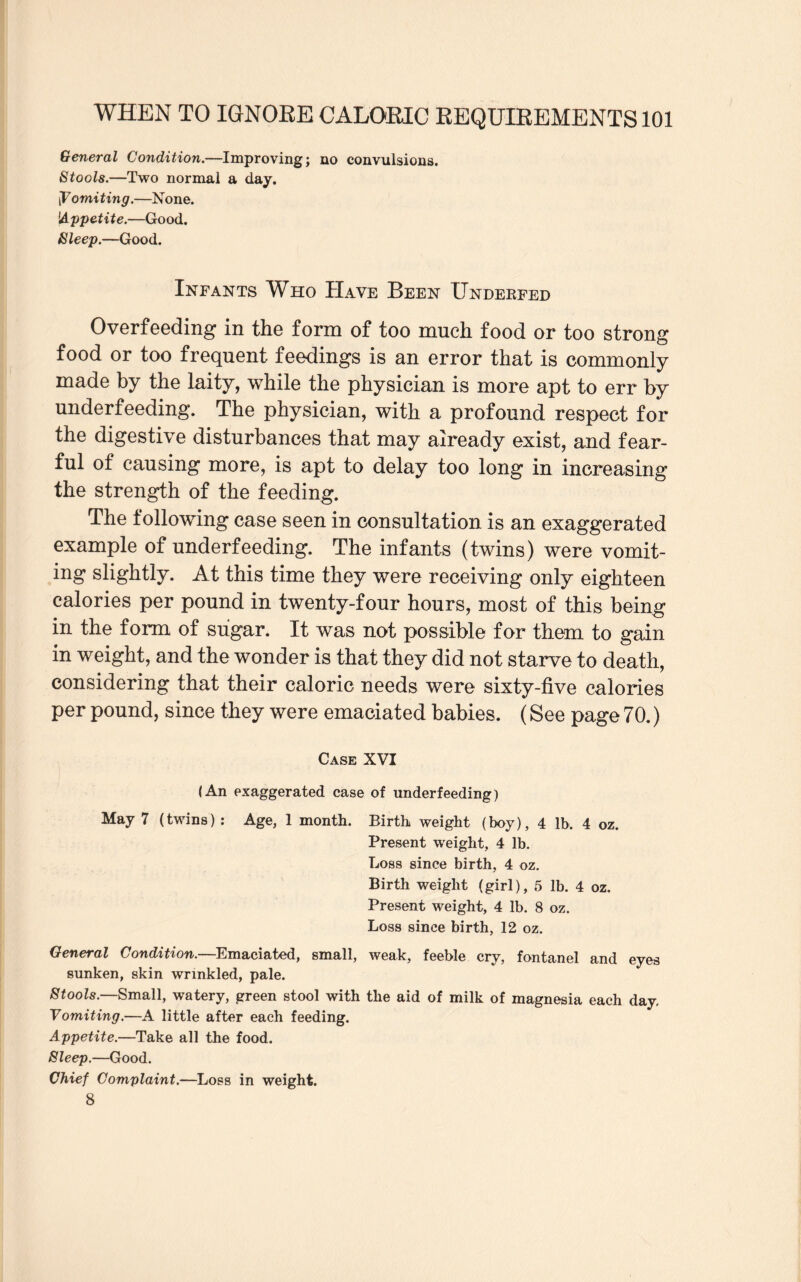 General Condition.—Improving; no convulsions. Stools.—Two normal a day. |T omiting.—None. 'Appetite.—Good. Sleep.—Good. Infants Who Have Been Underfed Overfeeding in the form of too much food or too strong food or too frequent feedings is an error that is commonly made by the laity, while the physician is more apt to err by underfeeding. The physician, with a profound respect for the digestive disturbances that may already exist, and fear¬ ful of causing more, is apt to delay too long in increasing the strength of the feeding. The following case seen in consultation is an exaggerated example of underfeeding. The infants (twins) were vomit¬ ing slightly. At this time they were receiving only eighteen calories per pound in twenty-four hours, most of this being in the form of sugar. It was not possible for them to gain in weight, and the wonder is that they did not starve to death, considering that their caloric needs were sixty-five calories per pound, since they were emaciated babies. (See page 70.) Case XVI (An exaggerated case of underfeeding) May 7 (twins) : Age, 1 month. Birth weight (boy), 4 lb, 4 oz. Present weight, 4 lb. Loss since birth, 4 oz. Birth weight (girl), 5 lb. 4 oz. Present weight, 4 lb. 8 oz. Loss since birth, 12 oz. General Condition.—Emaciated, small, weak, feeble cry, fontanel and eyes sunken, skin wrinkled, pale. Stools.—Small, watery, green stool with the aid of milk of magnesia each day. Vomiting.—A little after each feeding. Appetite.—Take all the food. Sleep.—Good. Chief Complaint.—Loss in weight. 8