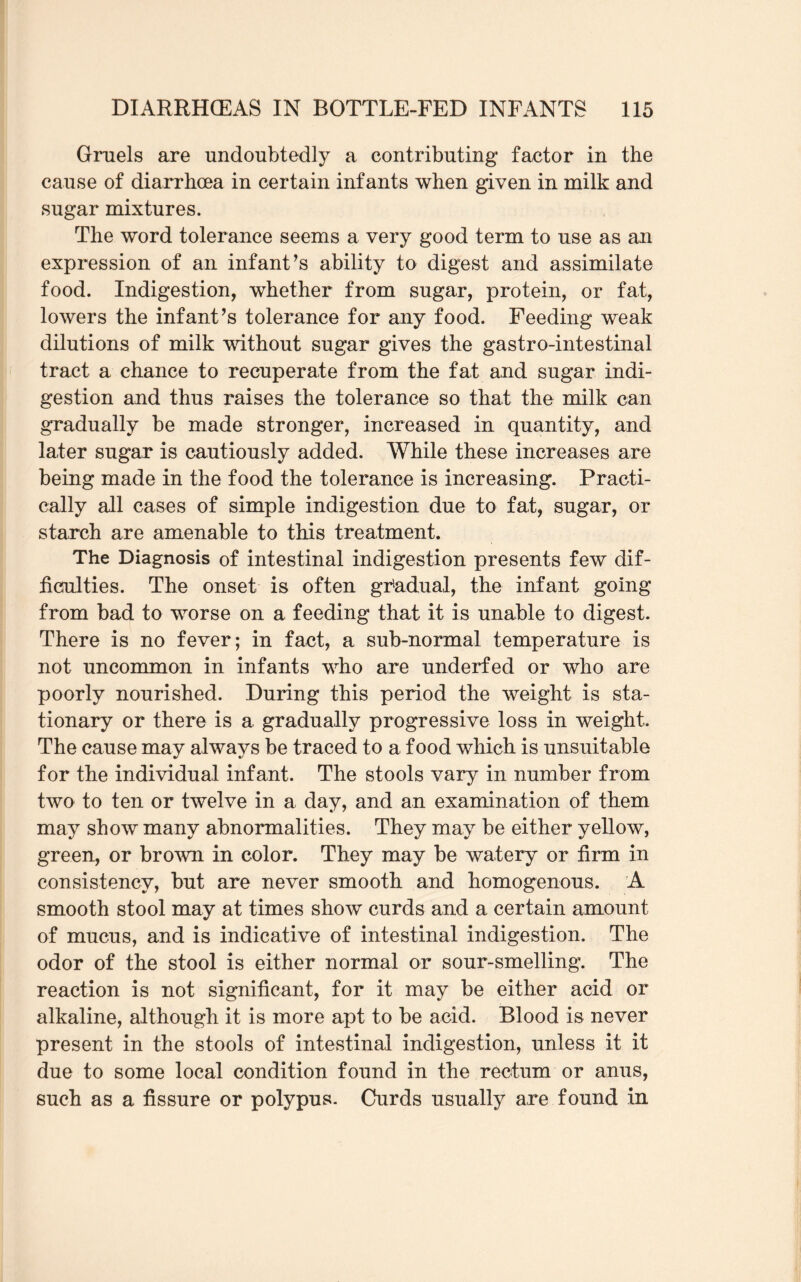 Gruels are undoubtedly a contributing factor in the cause of diarrhoea in certain infants when given in milk and sugar mixtures. The word tolerance seems a very good term to use as an expression of an infant’s ability to digest and assimilate food. Indigestion, whether from sugar, protein, or fat, lowers the infant’s tolerance for any food. Feeding weak dilutions of milk without sugar gives the gastro-intestinal tract a chance to recuperate from the fat and sugar indi¬ gestion and thus raises the tolerance so that the milk can gradually be made stronger, increased in quantity, and later sugar is cautiously added. While these increases are being made in the food the tolerance is increasing. Practi¬ cally all cases of simple indigestion due to fat, sugar, or starch are amenable to this treatment. The Diagnosis of intestinal indigestion presents few dif¬ ficulties. The onset is often gradual, the infant going from bad to worse on a feeding that it is unable to digest. There is no fever; in fact, a sub-normal temperature is not uncommon in infants who are underfed or who are poorly nourished. During this period the weight is sta¬ tionary or there is a gradually progressive loss in weight. The cause may always be traced to a food which is unsuitable for the individual infant. The stools vary in number from two to ten or twelve in a day, and an examination of them may show many abnormalities. They may be either yellow, green, or brown in color. They may be watery or firm in consistency, but are never smooth and homogenous. A smooth stool may at times show curds and a certain amount of mucus, and is indicative of intestinal indigestion. The odor of the stool is either normal or sour-smelling. The reaction is not significant, for it may be either acid or alkaline, although it is more apt to be acid. Blood is never present in the stools of intestinal indigestion, unless it it due to some local condition found in the rectum or anus, such as a fissure or polypus. Curds usually are found in