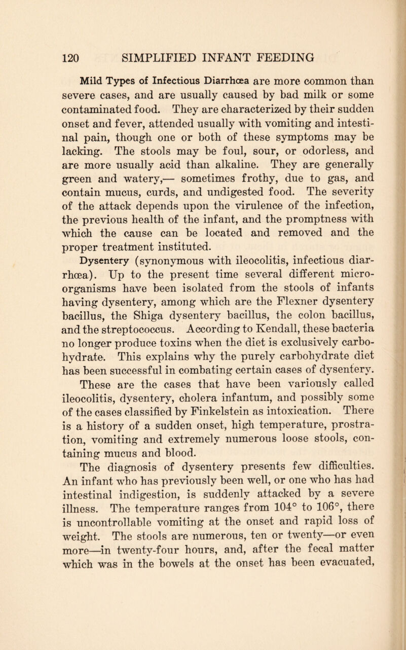 Mild Types of Infectious Diarrhoea are more common than severe cases, and are usually caused by bad milk or some contaminated food. They are characterized by their sudden onset and fever, attended usually with vomiting and intesti¬ nal pain, though one or both of these symptoms may be lacking. The stools may be foul, sour, or odorless, and are more usually acid than alkaline. They are generally green and watery,— sometimes frothy, due to gas, and contain mucus, curds, and undigested food. The severity of the attack depends upon the virulence of the infection, the previous health of the infant, and the promptness with which the cause can be located and removed and the proper treatment instituted. Dysentery (synonymous with ileocolitis, infectious diar¬ rhoea). Up to the present time several different micro¬ organisms have been isolated from the stools of infants having dysentery, among which are the Flexner dysentery bacillus, the Shiga dysentery bacillus, the colon bacillus, and the streptococcus. According to Kendall, these bacteria no longer produce toxins when the diet is exclusively carbo¬ hydrate. This explains why the purely carbohydrate diet has been successful in combating certain cases of dysentery. These are the cases that have been variously called ileocolitis, dysentery, cholera infantum, and possibly some of the cases classified by Finkelstein as intoxication. There is a history of a sudden onset, high temperature, prostra¬ tion, vomiting and extremely numerous loose stools, con¬ taining mucus and blood. The diagnosis of dysentery presents few difficulties. An infant who has previously been well, or one who has had intestinal indigestion, is suddenly attacked by a severe illness. The temperature ranges from 104° to 106°, there is uncontrollable vomiting at the onset and rapid loss of weight. The stools are numerous, ten or twenty—or even more—in twenty-four hours, and, after the fecal matter which was in the bowels at the onset has been evacuated,