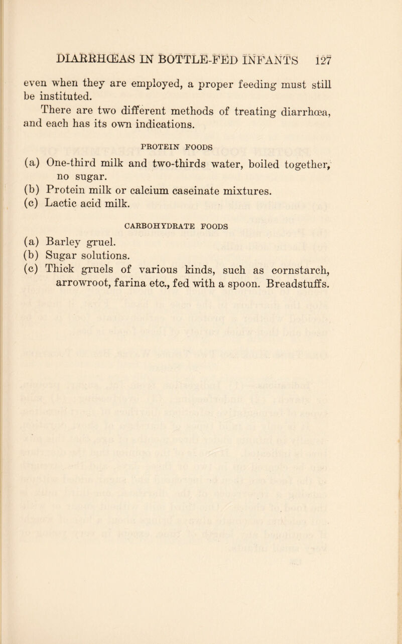 even when they are employed, a proper feeding must still be instituted. There are two different methods of treating diarrhoea, and each has its own indications. PROTEIN FOODS (a) One-third milk and two-thirds water, boiled together, no sugar. (b) Protein milk or calcium caseinate mixtures. (c) Lactic acid milk. CARBOHYDRATE FOODS (a) Barley gruel. (b) Sugar solutions. (c) Thick gruels of various kinds, such as cornstarch, arrowroot, farina etc., fed with a spoon. Breadstuffs.