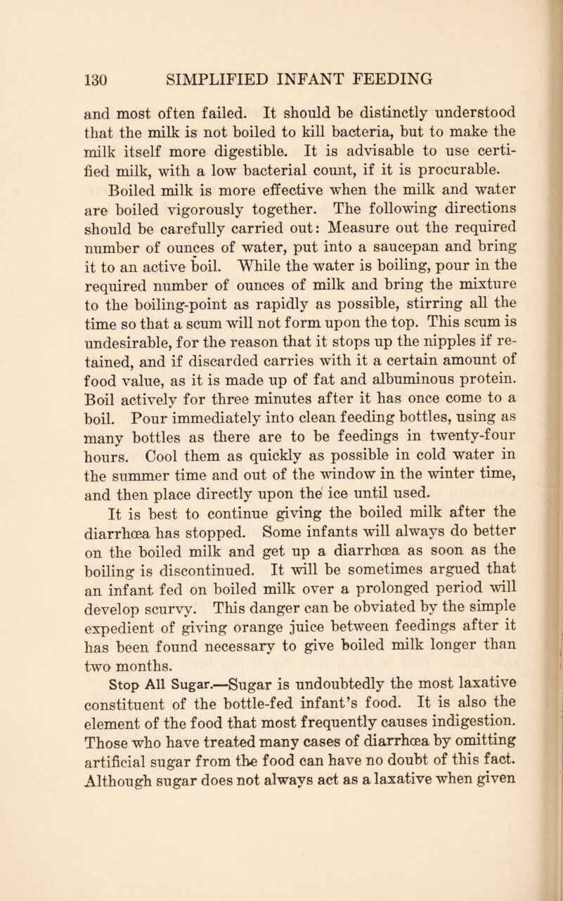 and most often failed. It should be distinctly understood that the milk is not boiled to kill bacteria, but to make the milk itself more digestible. It is advisable to use certi¬ fied milk, with a low bacterial count, if it is procurable. Boiled milk is more effective when the milk and water are boiled vigorously together. The following directions should be carefully carried out: Measure out the required number of ounces of water, put into a saucepan and bring m it to an active boil. While the water is boiling, pour in the required number of ounces of milk and bring the mixture to the boiling-point as rapidly as possible, stirring all the time so that a scum will not form upon the top. This scum is undesirable, for the reason that it stops up the nipples if re¬ tained, and if discarded carries with it a certain amount of food value, as it is made up of fat and albuminous protein. Boil actively for three minutes after it has once come to a boil. Pour immediately into clean feeding bottles, using as many bottles as there are to be feedings in twenty-four hours. Cool them as quickly as possible in cold water in the summer time and out of the window in the winter time, and then place directly upon the1 ice until used. It is best to continue giving the boiled milk after the diarrhoea has stopped. Some infants will always do better on the boiled milk and get up a diarrhoea, as soon as the boiling is discontinued. It will be sometimes argued that an infant fed on boiled milk over a prolonged period will develop scurvy. This danger can be obviated by the simple expedient of giving orange juice between feedings after it has been found necessary to give boiled milk longer than two- months. Stop All Sugar.—Sugar is undoubtedly the most laxative constituent of the bottle-fed infant’s food. It is also the element of the food that most frequently causes indigestion. Those who have treated many cases of diarrhoea by omitting artificial sugar from the food can have no doubt of this fact. Although sugar does not always act as a laxative when given