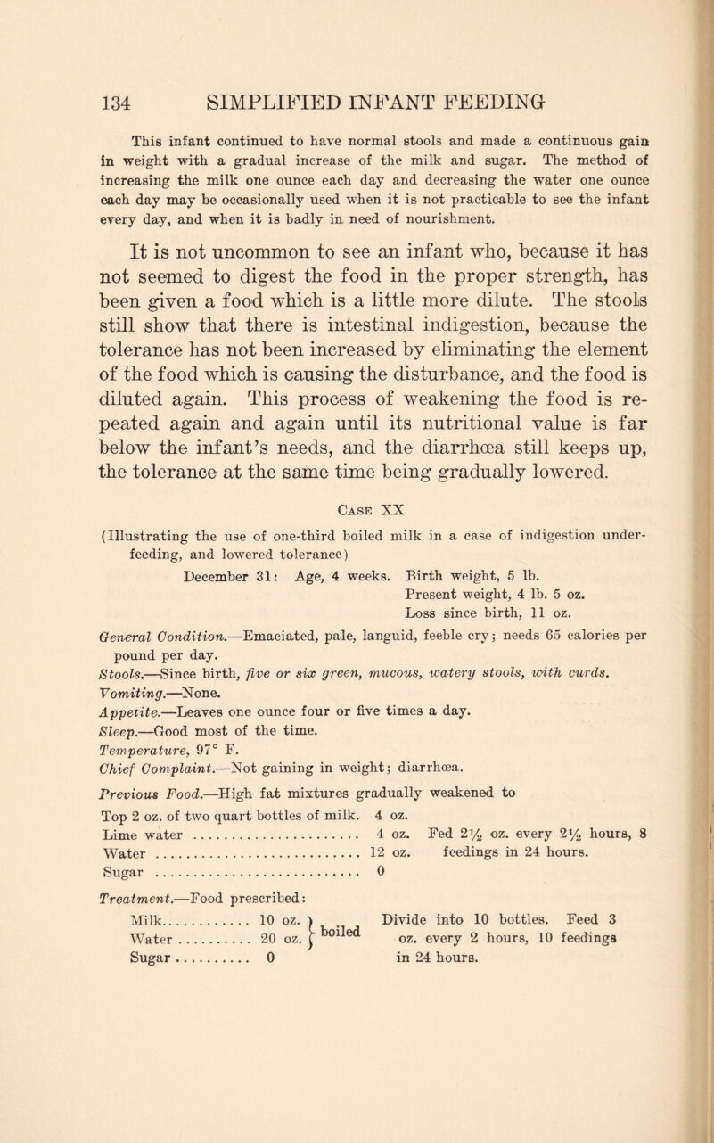 This infant continued to have normal stools and made a continuous gain in weight with a gradual increase of the milk and sugar. The method of increasing the milk one ounce each day and decreasing the water one ounce each day may be occasionally used when it is not practicable to see the infant every day, and when it is badly in need of nourishment. It is not uncommon to see an infant who, because it has not seemed to digest the food in the proper strength, has been given a food which is a little more dilute. The stools still show that there is intestinal indigestion, because the tolerance has not been increased by eliminating the element of the food which is causing the disturbance, and the food is diluted again. This process of weakening the food is re¬ peated again and again until its nutritional value is far below the infant’s needs, and the diarrhoea still keeps up, the tolerance at the same time being gradually lowered. Case XX (Illustrating the use of one-third boiled milk in a case of indigestion under¬ feeding, and lowered tolerance) December 31: Age, 4 weeks. Birth weight, 5 lb. Present weight, 4 lb. 5 oz. Loss since birth, 11 oz. General Condition.—Emaciated, pale, languid, feeble cry; needs 65 calories per pound per day. Stools.—Since birth, five or six green, mucous, watery stools, with curds. V omit ing.—X one. Appetite.—Leaves one ounce four or five times a day. Sleep.—Good most of the time. Temperature, 97° F. Chief Complaint.—Not gaining in weight; diarrhoea. Previous Food.—High fat mixtures gradually weakened to Top 2 oz. of two quart bottles of milk. Lime water . Water . Sugar . Treatment.—Food prescribed: Milk. 10 oz. ) Water. 20 oz. j* Sugar. 0 4 oz. 4 oz. Fed 2 y2 oz. every 2y2 hours, 8 12 oz. feedings in 24 hours. 0 Divide into 10 bottles. Feed 3 oz. every 2 hours, 10 feedings in 24 hours.