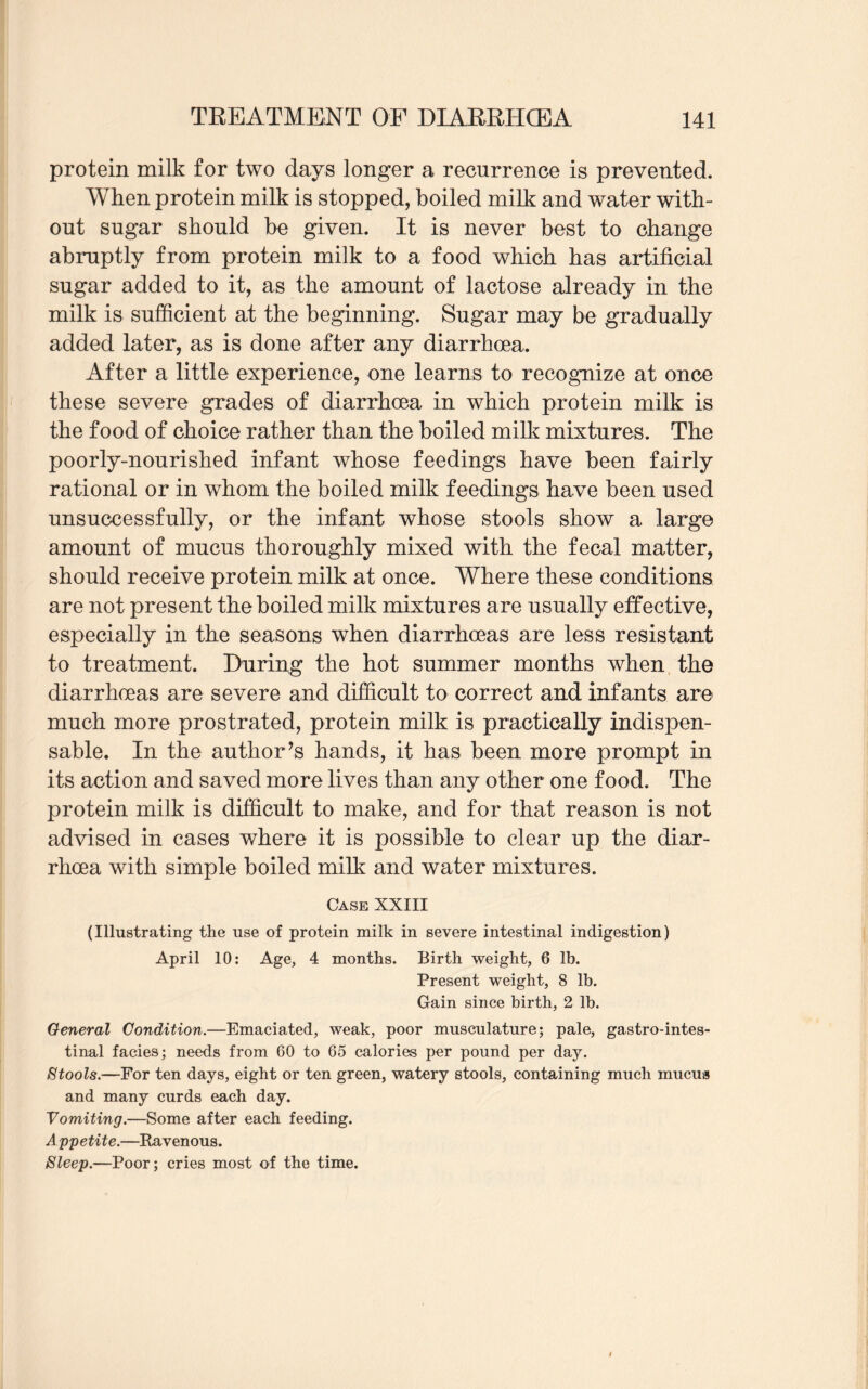 protein milk for two days longer a recurrence is prevented. When protein milk is stopped, boiled milk and water with¬ out sugar should be given. It is never best to change abruptly from protein milk to a food which has artificial sugar added to it, as the amount of lactose already in the milk is sufficient at the beginning. Sugar may be gradually added later, as is done after any diarrhoea. After a little experience, one learns to recognize at once these severe grades of diarrhoea in which protein milk is the food of choice rather than the boiled milk mixtures. The poorly-nourished infant whose feedings have been fairly rational or in whom the boiled milk feedings have been used unsuccessfully, or the infant whose stools show a large amount of mucus thoroughly mixed with the fecal matter, should receive protein milk at once. Where these conditions are not present the boiled milk mixtures are usually effective, especially in the seasons when diarrhoeas are less resistant to treatment. During the hot summer months when the diarrhoeas are severe and difficult to correct and infants are much more prostrated, protein milk is practically indispen¬ sable. In the author’s hands, it has been more prompt in its action and saved more lives than any other one food. The protein milk is difficult to make, and for that reason is not advised in cases where it is possible to clear up the diar¬ rhoea with simple boiled milk and water mixtures. Case XXIII (Illustrating the use of protein milk in severe intestinal indigestion) April 10: Age, 4 months. Birth weight, 6 lb. Present weight, 8 lb. Gain since birth, 2 lb. General Condition.—Emaciated, weak, poor musculature; pale, gastrointes¬ tinal facies; needs from 60 to 65 calories per pound per day. Stools.—For ten days, eight or ten green, watery stools, containing much mucus and many curds each day. Vomiting.—Some after each feeding. Appetite.—Ravenous. Sleep.—Poor; cries most of the time.