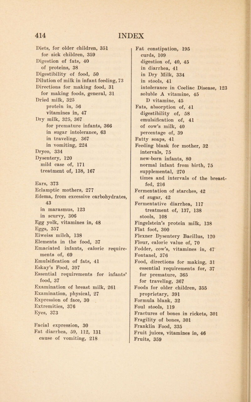 Diets, for older children, 351 for sick children, 359 Digestion of fats, 40 of proteins, 38 Digestibility of food, 50 Dilution of milk in infant feeding, 73 Directions for making food, 31 for making foods, general, 31 Dried milk, 325 protein in, 56 vitamines in, 47 Dry milk, 325, 367 for premature infants, 366 in sugar intolerance, 63 in traveling, 367 in vomiting, 224 Dryco, 334 Dysentery, 120 mild case of, 171 treatment of, 138, 167 Ears, 373 Eclamptic mothers, 277 Edema, from excessive carbohydrates, 43 in marasmus, 123 in scurvy, 306 Egg yolk, vitamines in, 48 Eggs, 357 Eiweiss milch, 138 Elements in the food, 37 Emaciated infants, caloric require¬ ments of, 69 Emulsification of fats, 41 Eskay’s Food, 397 Essential requirements for infants’ food, 37 Examination of breast milk, 261 Examination, physical, 27 Expression of face, 30 Extremities, 376 Eyes, 373 Facial expression, 30 Fat diarrhea, 59, 112, 131 cause of vomiting, 218 Fat constipation, 195 curds, 109 digestion of, 40, 45 in diarrhea, 41 in Dry Milk, 334 in stools, 41 intolerance in Coeliac Disease, 123 soluble A vitamine, 45 D vitamine, 45 Fats, absorption of, 41 digestibility of, 58 emulsification of, 41 of cow’s milk, 40 percentage of, 39 Fatty soaps, 41 Feeding blank for mother, 32 intervals, 75 new-born infants, 80 normal infant from birth, 75 supplemental, 270 times and intervals of the breast¬ fed, 216 Fermentation of starches, 42 of sugar, 42 Fermentative diarrhea, 117 treatment of, 137, 138 stools, 108 Fingelstein’s protein milk, 138 Flat foot, 300 Flexner Dysentery Bacillus, 120 Flour, caloric value of, 70 Fodder, cow’s, vitamines in, 47 Fontanel, 376 Food, directions for making, 31 essential requirements for, 37 for premature, 365 for traveling, 367 Foods for older children, 355 proprietary, 391 Formula blank, 32 Foul stools, 119 Fractures of bones in rickets, 301 Fragility of bones, 301 Franklin Food, 335 Fruit juices, vitamines in, 46 Fruits, 359