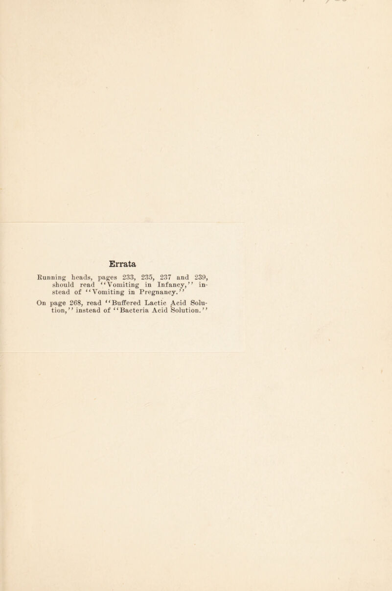 Errata Running heads, pages 233, 235, 237 and 239, should read “Vomiting in Infancy,” in¬ stead of “Vomiting in Pregnancy.” On page 268, read “Buffered Lactic Acid Solu¬ tion,” instead of “Bacteria Acid Solution.”