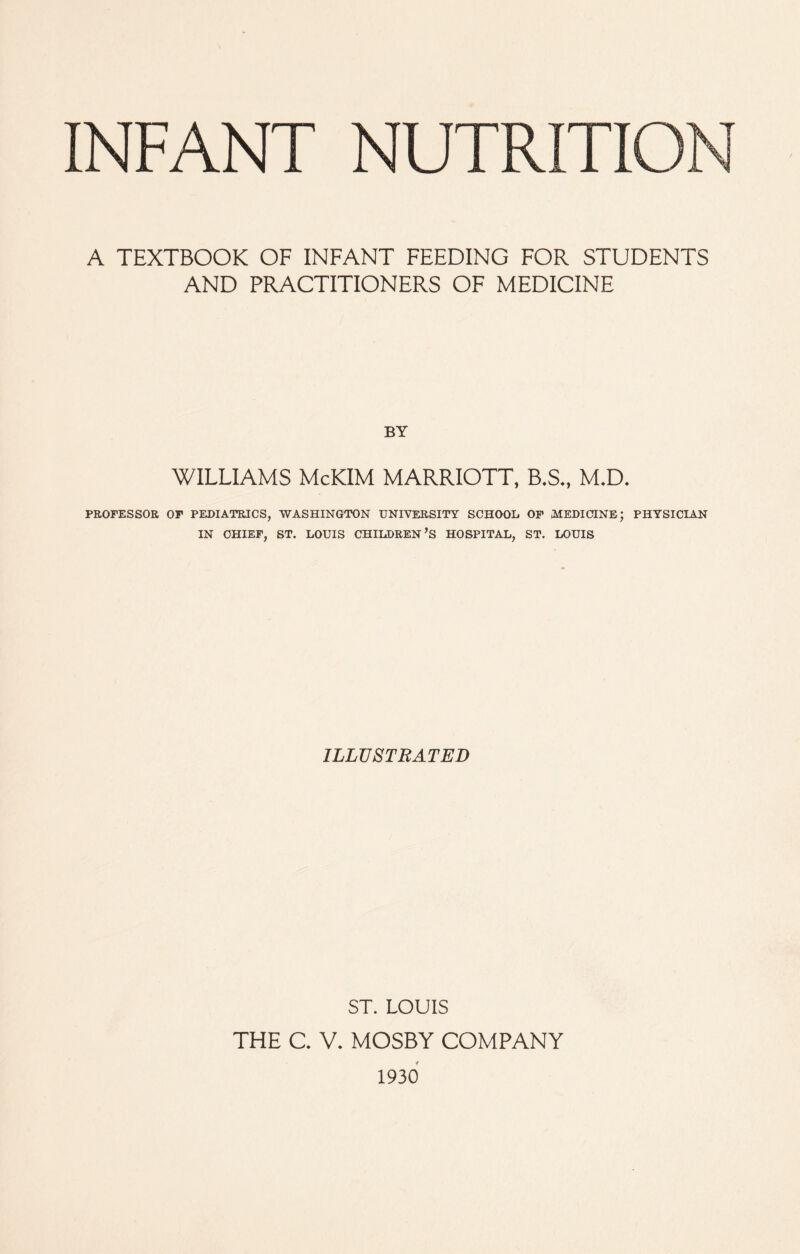 A TEXTBOOK OF INFANT FEEDING FOR STUDENTS AND PRACTITIONERS OF MEDICINE BY WILLIAMS McKIM MARRIOTT, B.S., M.D. PROFESSOR OF PEDIATRICS, WASHINGTON UNIVERSITY SCHOOL OF MEDICINE; PHYSICIAN IN CHIEF, ST. LOUIS CHILDREN’S HOSPITAL, ST. LOUIS ILLUSTRATED ST. LOUIS THE C V. MOSBY COMPANY 1930