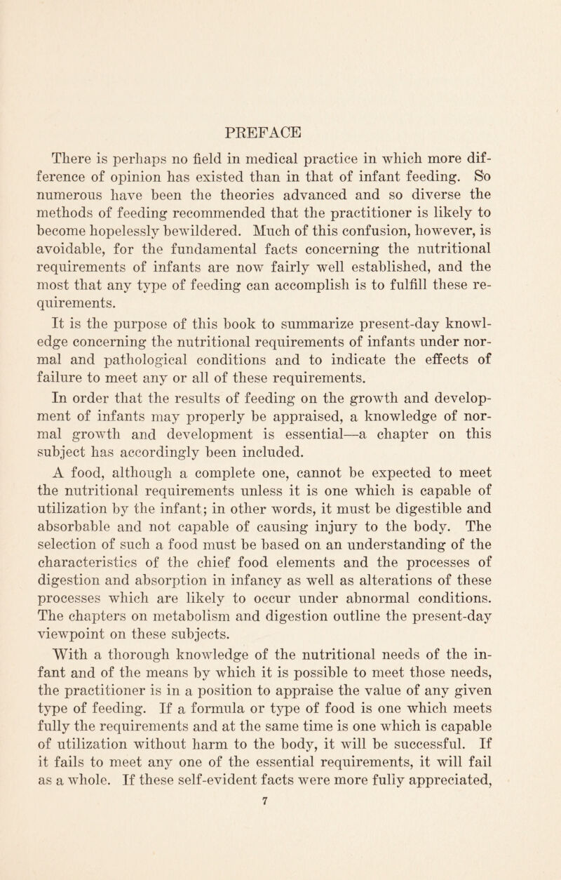 PREFACE There is perhaps no field in medical practice in which more dif¬ ference of opinion has existed than in that of infant feeding. So numerous have been the theories advanced and so diverse the methods of feeding recommended that the practitioner is likely to become hopelessly bewildered. Much of this confusion, however, is avoidable, for the fundamental facts concerning the nutritional requirements of infants are now fairly well established, and the most that any type of feeding can accomplish is to fulfill these re¬ quirements. It is the purpose of this book to summarize present-day knowl¬ edge concerning the nutritional requirements of infants under nor¬ mal and pathological conditions and to indicate the effects of failure to meet any or all of these requirements. In order that the results of feeding on the growth and develop¬ ment of infants may properly be appraised, a knowledge of nor¬ mal growth and development is essential—a chapter on this subject has accordingly been included. A food, although a complete one, cannot be expected to meet the nutritional requirements unless it is one which is capable of utilization by the infant; in other words, it must be digestible and absorbable and not capable of causing injury to the body. The selection of such a food must be based on an understanding of the characteristics of the chief food elements and the processes of digestion and absorption in infancy as well as alterations of these processes which are likely to occur under abnormal conditions. The chapters on metabolism and digestion outline the present-day viewpoint on these subjects. With a thorough knowledge of the nutritional needs of the in¬ fant and of the means by which it is possible to meet those needs, the practitioner is in a position to appraise the value of any given type of feeding. If a formula or type of food is one which meets fully the requirements and at the same time is one which is capable of utilization without harm to the body, it will be successful. If it fails to meet any one of the essential requirements, it will fail as a whole. If these self-evident facts were more fuliy appreciated,