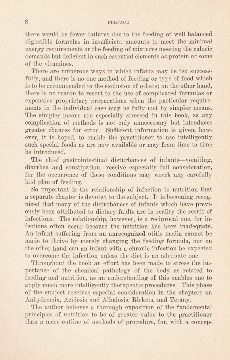 there would be fewer failures due to the feeding of well balanced digestible formulas in insufficient amounts to meet the minimal energy requirements or the feeding of mixtures meeting the caloric demands but deficient in such essential elements as protein or some of the vitamines. There are numerous ways in which infants may be fed success¬ fully, and there is no one method of feeding or type of food which is to be recommended to the exclusion of others; on the other hand, there is no reason to resort to the use of complicated formulas or expensive proprietary preparations when the particular require¬ ments in the individual case may be fully met by simpler means. The simpler means are especially stressed in this book, as any complication of methods is not only unnecessary but introduces greater chances for error. Sufficient information is given, how¬ ever, it is hoped, to enable the practitioner to use intelligently such special foods as are now available or may from time to time be introduced. The chief gastrointestinal disturbances of infants—vomiting, diarrhea and constipation—receive especially full consideration, for the occurrence of these conditions may wreck any carefully laid plan of feeding. So important is the relationship of infection to nutrition that a separate chapter is devoted to the subject. It is becoming recog¬ nized that many of the disturbances of infants which have previ¬ ously been attributed to dietary faults are in reality the result of infections. The relationship, however, is a reciprocal one, for in¬ fections often occur because the nutrition has been inadequate. An infant suffering from an unrecognized otitis media cannot be made to thrive by merely changing the feeding formula, nor on the other hand can an infant with a chronic infection be expected to overcome the infection unless the diet is an adequate one. Throughout the book an effort has been made to stress the im¬ portance of the chemical pathology of the body as related to feeding and nutrition, as an understanding of this enables one to apply much more intelligently therapeutic procedures. This phase of the subject receives especial consideration in the chapters on Anhydremia, Acidosis and Alkalosis, Rickets, and Tetany. The author believes a thorough exposition of the fundamental principles of nutrition to be of greater value to the practitioner than a mere outline of methods of procedure, for, with a concep-