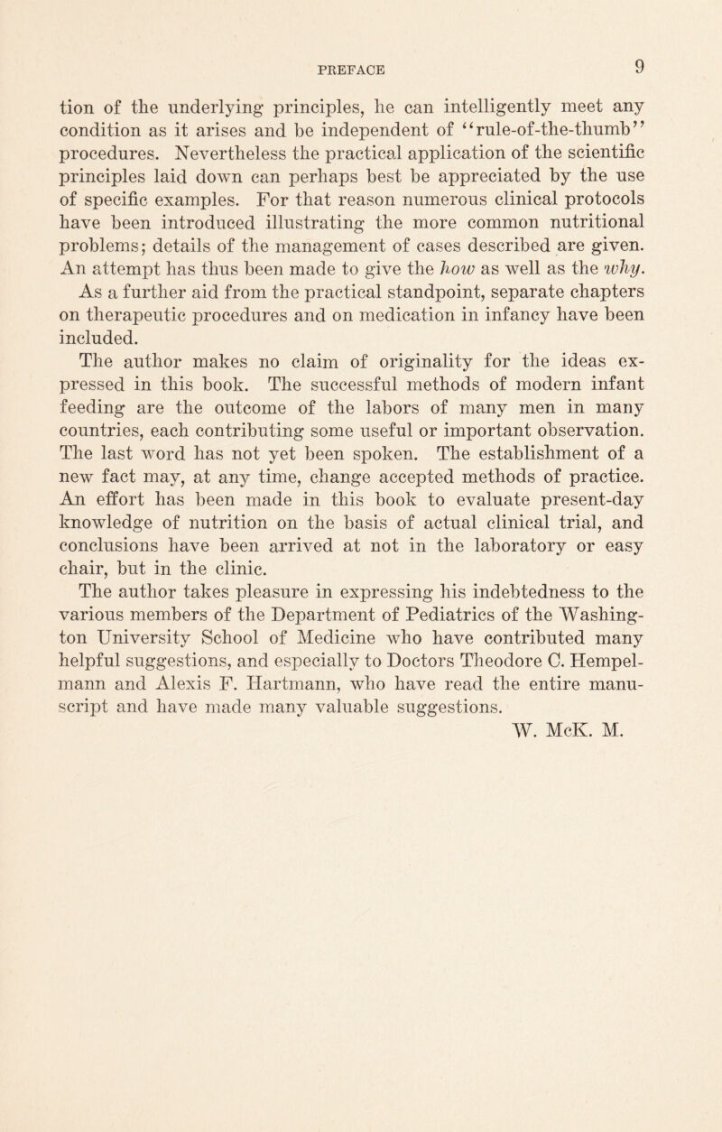 tion of the underlying principles, he can intelligently meet any condition as it arises and be independent of ‘ ‘ rule-of-the-thnmb ’ ’ procedures. Nevertheless the practical application of the scientific principles laid down can perhaps best be appreciated by the use of specific examples. For that reason numerous clinical protocols have been introduced illustrating the more common nutritional problems; details of the management of cases described are given. An attempt has thus been made to give the how as well as the why. As a further aid from the practical standpoint, separate chapters on therapeutic procedures and on medication in infancy have been included. The author makes no claim of originality for the ideas ex¬ pressed in this book. The successful methods of modern infant feeding are the outcome of the labors of many men in many countries, each contributing some useful or important observation. The last word has not yet been spoken. The establishment of a new fact may, at any time, change accepted methods of practice. An effort has been made in this book to evaluate present-day knowledge of nutrition on the basis of actual clinical trial, and conclusions have been arrived at not in the laboratory or easy chair, but in the clinic. The author takes pleasure in expressing his indebtedness to the various members of the Department of Pediatrics of the Washing¬ ton University School of Medicine who have contributed many helpful suggestions, and especially to Doctors Theodore C. Hempel- mann and Alexis F. Hartmann, who have read the entire manu¬ script and have made many valuable suggestions. W. McK. M.