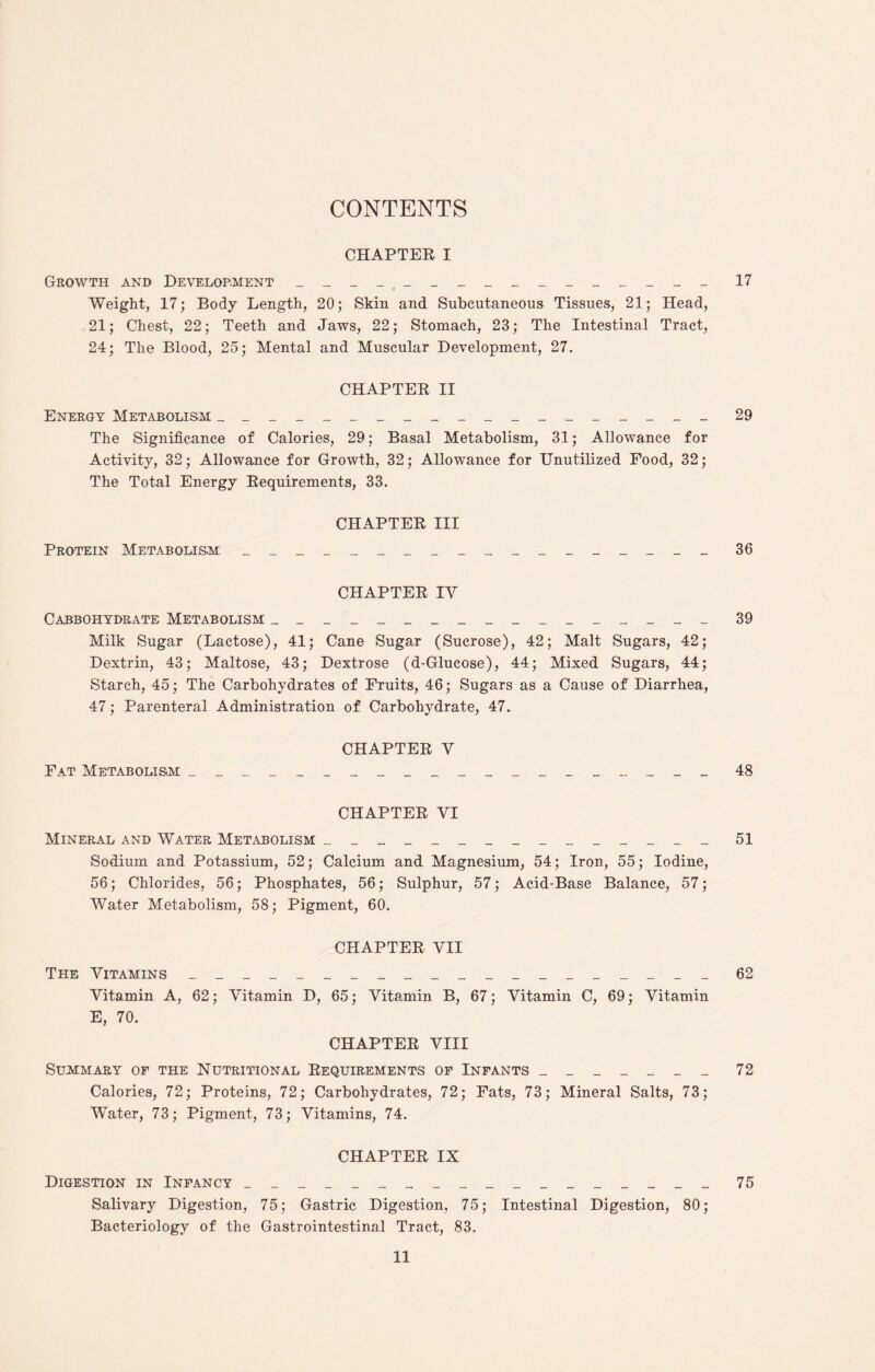 CONTENTS CHAPTER I Growth and Development ____ ____________ 17 Weight, 17; Body Length, 20; Skin and Subcutaneous Tissues, 21; Head, 21; Chest, 22; Teeth and Jaws, 22; Stomach, 23; The Intestinal Tract, 24; The Blood, 25; Mental and Muscular Development, 27. CHAPTER II Energy Metabolism ___________________ 29 The Significance of Calories, 29; Basal Metabolism, 31; Allowance for Activity, 32; Allowance for Growth, 32; Allowance for Unutilized Food, 32; The Total Energy Requirements, 33. CHAPTER III Protein Metabolism __________________ 36 CHAPTER IV Cabbohydrate Metabolism _________________ 39 Milk Sugar (Lactose), 41; Cane Sugar (Sucrose), 42; Malt Sugars, 42; Dextrin, 43; Maltose, 43; Dextrose (d-Glucose), 44; Mixed Sugars, 44; Starch, 45; The Carbohydrates of Fruits, 46; Sugars as a Cause of Diarrhea, 47; Parenteral Administration of Carbohydrate, 47. CHAPTER V Fat Metabolism ____________________ 48 CHAPTER VI Mineral and Water Metabolism _______________ 51 Sodium and Potassium, 52; Calcium and Magnesium, 54; Iron, 55; Iodine, 56; Chlorides, 56; Phosphates, 56; Sulphur, 57; Acid-Base Balance, 57; Water Metabolism, 58; Pigment, 60. CHAPTER VII The Vitamins __________________ __ 62 Vitamin A, 62; Vitamin D, 65; Vitamin B, 67; Vitamin C, 69; Vitamin E, 70. CHAPTER VIII Summary of the Nutritional Requirements of Infants _______ 72 Calories, 72; Proteins, 72; Carbohydrates, 72; Fats, 73; Mineral Salts, 73; Water, 73; Pigment, 73; Vitamins, 74. CHAPTER IX Digestion in Infancy __________________ 75 Salivary Digestion, 75; Gastric Digestion, 75; Intestinal Digestion, 80; Bacteriology of the Gastrointestinal Tract, 83.