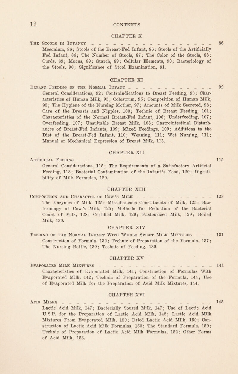 CHAPTER X The Stools in Infancy _________________ Meconium, 86; Stools of the Breast-Fed Infant, 86; Stools of the Artificially Fed Infant, 86; The Number of Stools, 87; The Color of the Stools, 88; Curds, 89; Mucus, 89; Starch, 89; Cellular Elements, 90; Bacteriology of the Stools, 90; Significance of Stool Examination, 91. CHAPTER XI Breast Feeding of the Normal Infant ____________ General Considerations, 92; Contraindications to Breast Feeding, 93; Char¬ acteristics of Human Milk, 95; Colostrum, 95; Composition of Human Milk, 95; The Hygiene of the Nursing Mother, 97; Amounts of Milk Secreted, 98; Care of the Breasts and Nipples, 100; Technic of Breast Feeding, 101; Characteristics of the Normal Breast-Fed Infant, 106; Underfeeding, 107; Overfeeding, 107; Unsuitable Breast Milk, 108; Gastrointestinal Disturb¬ ances of Breast-Fed Infants, 109; Mixed Feedings, 109; Additions to the Diet of the Breast-Fed Infant, 110; Weaning, 111; Wet Nursing, 111; Manual or Mechanical Expression of Breast Milk, 113. CHAPTER XII Artificial Feeding __ _________________ General Considerations, 115; The Requirements of a Satisfactory Artificial Feeding, 118; Bacterial Contamination of the Infant’s Food, 120; Digesti¬ bility of Milk Formulas, 120. CHAPTER XIII Composition and Character of Cow’s Milk ___________ The Enzymes of Milk, 125; Miscellaneous Constituents of Milk, 125; Bac¬ teriology of Cow’s Milk, 125; Methods for Reduction of the Bacterial Count of Milk, 128; Certified Milk, 129; Pasteurized Milk, 129; Boiled Milk, 130. CHAPTER XIV Feeding of the Normal Infant With Whole Sweet Milk Mixtures _ _ _ Construction of Formula, 132; Technic of Preparation of the Formula, 137; The Nursing Bottle, 139; Technic of Feeding, 139. CHAPTER XV Evaporated Milk Mixtures ________________ Characteristics of Evaporated Milk, 141; Construction of Formulas With Evaporated Milk, 142; Technic of Preparation of the Formula, 144; Use of Evaporated Milk for the Preparation of Acid Milk Mixtures, 144. CHAPTER XVI Acid Milks _____________________ Lactic Acid Milk, 147; Bacterially Soured Milk, 147; Use of Lactic Acid U.S.P. for the Preparation of Lactic Acid Milk, 148; Lactic Acid Milk Mixtures From Evaporated Milk, 150; Dried Lactic Acid Milk, 150; Con¬ struction of Lactic Acid Milk Formulas, 150; The Standard Formula, 150; Technic of Preparation of Lactic Acid Milk Formulas, 152; Other Forms of Acid Milk, 153.