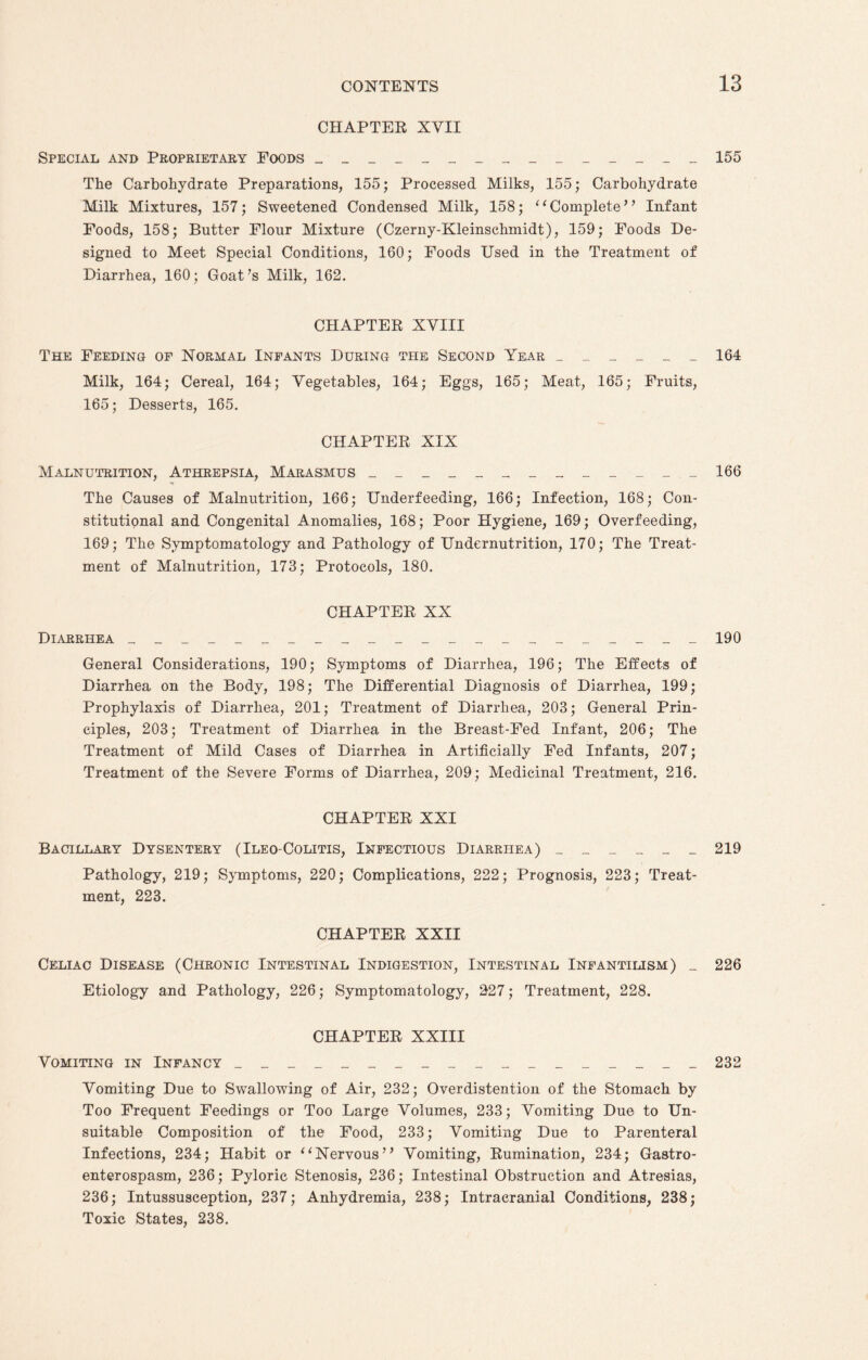 CHAPTER XVII Special and Proprietary Foods _______________ 155 The Carbohydrate Preparations, 155; Processed Milks, 155; Carbohydrate Milk Mixtures, 157; Sweetened Condensed Milk, 158; “Complete” Infant Foods, 158; Butter Flour Mixture (Czerny-Kleinschmidt), 159; Foods De¬ signed to Meet Special Conditions, 160; Foods Used in the Treatment of Diarrhea, 160; Goat’s Milk, 162. CHAPTER XVIII The Feeding of Normal Infants During the Second Year ______ 164 Milk, 164; Cereal, 164; Vegetables, 164; Eggs, 165; Meat, 165; Fruits, 165; Desserts, 165. CHAPTER XIX Malnutrition, Athrepsia, Marasmus _____________ 166 The Causes of Malnutrition, 166; Underfeeding, 166; Infection, 168; Con¬ stitutional and Congenital Anomalies, 168; Poor Hygiene, 169; Overfeeding, 169; The Symptomatology and Pathology of Undernutrition, 170; The Treat¬ ment of Malnutrition, 173; Protocols, 180. CHAPTER XX Diarrhea ______________________ 190 General Considerations, 190; Symptoms of Diarrhea, 196; The Effects of Diarrhea on the Body, 198; The Differential Diagnosis of Diarrhea, 199; Prophylaxis of Diarrhea, 201; Treatment of Diarrhea, 203; General Prin¬ ciples, 203; Treatment of Diarrhea in the Breast-Fed Infant, 206; The Treatment of Mild Cases of Diarrhea in Artificially Fed Infants, 207; Treatment of the Severe Forms of Diarrhea, 209; Medicinal Treatment, 216. CHAPTER XXI Bacillary Dysentery (Ileo-Colitis, Infectious Diarrhea) ______ 219 Pathology, 219; Symptoms, 220; Complications, 222; Prognosis, 223; Treat¬ ment, 223. CHAPTER XXII Celiac Disease (Chronic Intestinal Indigestion, Intestinal Infantilism) _ 226 Etiology and Pathology, 226; Symptomatology, 227; Treatment, 228. CHAPTER XXIII Vomiting in Infancy __________________ 232 Vomiting Due to Swallowing of Air, 232; Overdistention of the Stomach by Too Frequent Feedings or Too Large Volumes, 233; Vomiting Due to Un¬ suitable Composition of the Food, 233; Vomiting Due to Parenteral Infections, 234; Habit or “Nervous” Vomiting, Rumination, 234; Gastro- enterospasm, 236; Pyloric Stenosis, 236; Intestinal Obstruction and Atresias, 236; Intussusception, 237; Anhydremia, 238; Intracranial Conditions, 238; Toxic States, 238.