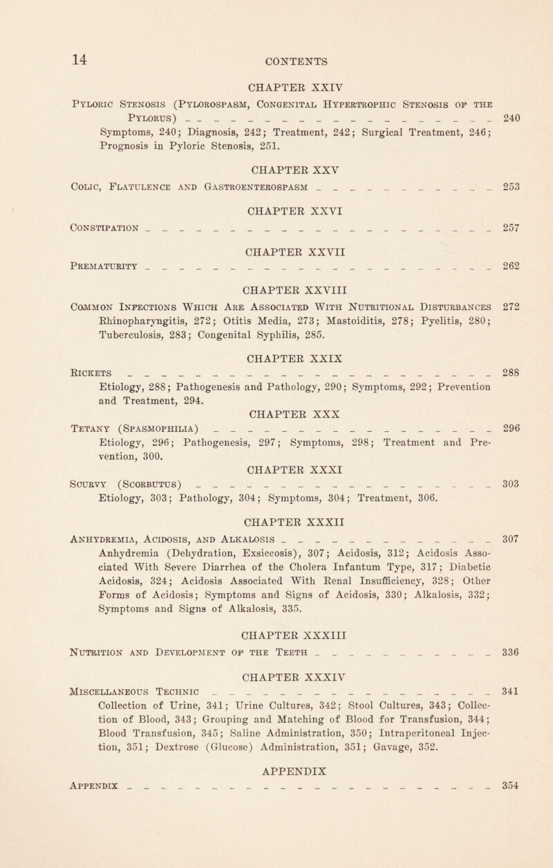 CHAPTER XXIV Pyloric Stenosis (Pylorospasm, Congenital Hypertrophic Stenosis of the Pylorus) ___________________ 240 Symptoms, 240; Diagnosis, 242; Treatment, 242; Surgical Treatment, 246; Prognosis in Pyloric Stenosis, 251. CHAPTER XXV Colic, Flatulence and Gastroenterospasm ___________ 253 CHAPTER XXVI Constipation _____________________ 257 CHAPTER XXVII Prematurity _____________________ 262 CHAPTER XXVIII Common Infections Which Are Associated With Nutritional Disturbances 272 Rhinopharyngitis, 272; Otitis Media, 273; Mastoiditis, 278; Pyelitis, 280; Tuberculosis, 283; Congenital Syphilis, 285. CHAPTER XXIX Rickets ______________________ 288 Etiology, 288; Pathogenesis and Pathology, 290; Symptoms, 292; Prevention and Treatment, 294. CHAPTER XXX Tetany (Spasmophilia) _________________ 296 Etiology, 296; Pathogenesis, 297; Symptoms, 298; Treatment and Pre¬ vention, 300. CHAPTER XXXI Scurvy (Scorbutus) __________________ 303 Etiology, 303; Pathology, 304; Symptoms, 304; Treatment, 306. CHAPTER XXXII Anhydremia, Acidosis, and Alkalosis _____________ 307 Anhydremia (Dehydration, Exsiccosis), 307; Acidosis, 312; Acidosis Asso¬ ciated With Severe Diarrhea of the Cholera Infantum Type, 317; Diabetic Acidosis, 324; Acidosis Associated With Renal Insufficiency, 328; Other Forms of Acidosis; Symptoms and Signs of Acidosis, 330; Alkalosis, 332; Symptoms and Signs of Alkalosis, 335. CHAPTER XXXIII Nutrition and Development of the Teeth ___________ 336 CHAPTER XXXIV Miscellaneous Technic _________________ 341 Collection of Urine, 341; Urine Cultures, 342; Stool Cultures, 343; Collec¬ tion of Blood, 343; Grouping and Matching of Blood for Transfusion, 344; Blood Transfusion, 345; Saline Administration, 350; Intraperitoneal Injec¬ tion, 351; Dextrose (Glucose) Administration, 351; Gavage, 352. APPENDIX Appendix 354