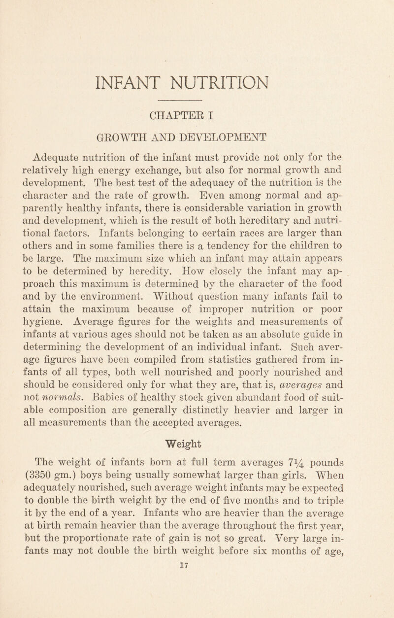 INFANT NUTRITION CHAPTER I GROWTH AND DEVELOPMENT Adequate nutrition of the infant must provide not only for the relatively high energy exchange, hut also for normal growth and development. The best test of the adequacy of the nutrition is the character and the rate of growth. Even among normal and ap¬ parently healthy infants, there is considerable variation in growth and development, which is the result of both hereditary and nutri¬ tional factors. Infants belonging to certain races are larger than others and in some families there is a tendency for the children to be large. The maximum size which an infant may attain appears to be determined by heredity. How closely the infant may ap¬ proach this maximum is determined by the character of the food and by the environment. Without question many infants fail to attain the maximum because of improper nutrition or poor hygiene. Average figures for the weights and measurements of infants at various ages should not be taken as an absolute guide in determining the development of an individual infant. Such aver¬ age figures have been compiled from statistics gathered from in¬ fants of all types, both well nourished and poorly nourished and should be considered only for what they are, that is, averages and not normals. Babies of healthy stock given abundant food of suit¬ able composition are generally distinctly heavier and larger in all measurements than the accepted averages. Weight The weight of infants born at full term averages l1/^ pounds (3350 gm.) boys being usually somewhat larger than girls. When adequately nourished, such average weight infants may be expected to double the birth weight by the end of five months and to triple it by the end of a year. Infants who are heavier than the average at birth remain heavier than the average throughout the first year, but the proportionate rate of gain is not so great. Very large in¬ fants may not double the birth weight before six months of age,